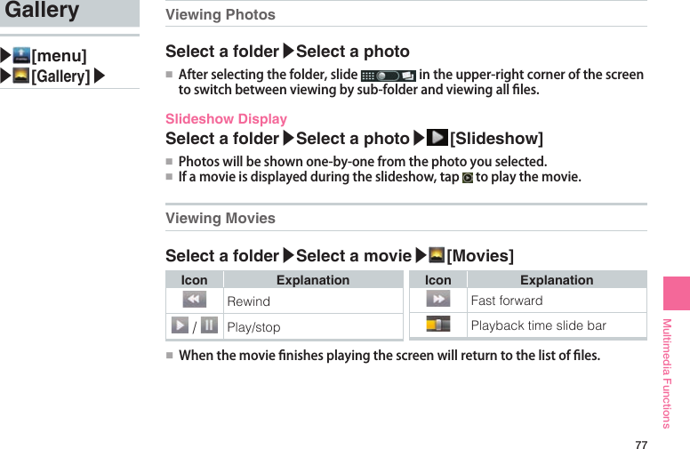 77Multimedia FunctionsGallery▶ [menu]▶ [Gallery]▶ Viewing PhotosSelect a folder▶Select a photo●■ Afterselectingthefolder,slide intheupper-rightcornerofthescreentoswitchbetweenviewingbysub-folderandviewingallles.Slideshow DisplaySelect a folder▶Select a photo▶ [Slideshow]●■ Photoswillbeshownone-by-onefromthephotoyouselected.●■ Ifamovieisdisplayedduringtheslideshow,tap toplaythemovie.Viewing MoviesSelect a folder▶Select a movie▶ [Movies]Icon ExplanationRewind /  Play/stopIcon ExplanationFast forwardPlayback time slide bar●■ Whenthemovienishesplayingthescreenwillreturntothelistofles.