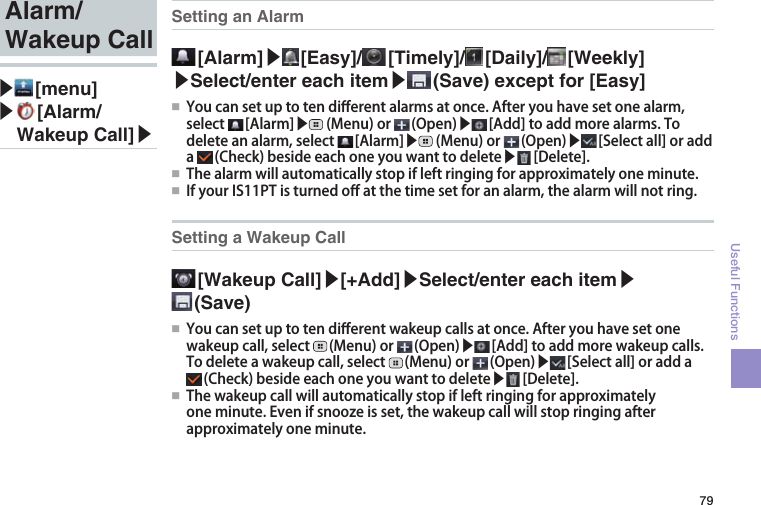 79Useful FunctionsSetting an Alarm [Alarm]▶ [Easy]/  [Timely]/  [Daily]/  [Weekly] ▶Select/enter each item▶ (Save) except for [Easy]●■ Youcansetuptotendi󰮏erentalarmsatonce.Afteryouhavesetonealarm,select [Alarm]▶ (Menu)or (Open)▶ [Add]toaddmorealarms.Todeleteanalarm,select [Alarm]▶ (Menu)or (Open)▶ [Selectall]oradda (Check)besideeachoneyouwanttodelete▶ [Delete].●■ Thealarmwillautomaticallystopifleftringingforapproximatelyoneminute.●■ IfyourIS11PTisturnedo󰮏atthetimesetforanalarm,thealarmwillnotring.Setting a Wakeup Call [Wakeup  Call]▶[+Add]▶Select/enter each item▶ (Save)●■ Youcansetuptotendi󰮏erentwakeupcallsatonce.Afteryouhavesetonewakeupcall,select (Menu)or (Open)▶ [Add]toaddmorewakeupcalls.Todeleteawakeupcall,select (Menu)or (Open)▶ [Selectall]oradda(Check)besideeachoneyouwanttodelete▶ [Delete].●■ Thewakeupcallwillautomaticallystopifleftringingforapproximatelyoneminute.Evenifsnoozeisset,thewakeupcallwillstopringingafterapproximatelyoneminute.Alarm/Wakeup Call▶ [menu]▶  [Alarm/Wakeup Call]▶