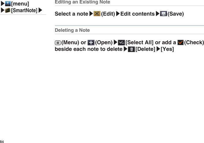 84Editing an Existing NoteSelect a note▶ (Edit)▶Edit contents▶ (Save)Deleting a Note (Menu) or   (Open)▶ [Select All] or add a   (Check) beside each note to delete▶ [Delete]▶[Yes]▶ [menu]▶ [SmartNote]▶