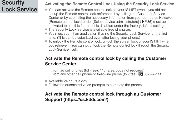 88Activating the Remote Control Lock Using the Security Lock Service●■You can activate the Remote control lock on your IS11PT even if you did not set up the Remote control lock beforehand by calling the Customer Service Center or by submitting the necessary information from your computer. However, [Remote control lock] under [Select device administrators] (▶P.86) must be activated to use this feature (it is disabled under the factory default settings).●■The Security Lock Service is available free of charge.●■You must submit an application if using the Security Lock Service for the first time. (This can be submitted even after losing your phone.)●■To unlock the Remote control lock, unlock the screen lock of your IS11PT when you retrieve it. You cannot unlock the Remote control lock through the Security Lock Service itself.Activate the Remote control lock by calling the Customer Service Center  From au cell phones (toll-free): 113 (area code not required)  From any other cell phone or fixed-line phone (toll-free):   0077-7-111●■Available 24 hours a day.●■Follow the automated voice prompts to complete the process.Activate the Remote control lock through au Customer Support (https://cs.kddi.com/)Security Lock Service