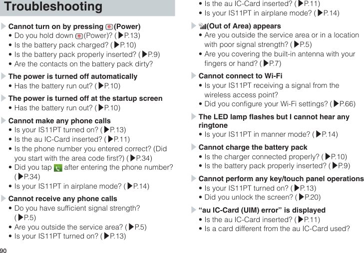 90Troubleshooting▶ Cannot turn on by pressing   (Power)•Do you hold down   (Power)?  (▶P.13)•Is the battery pack charged? (▶P.10)•Is the battery pack properly inserted? (▶P.9)•Are the contacts on the battery pack dirty?▶ The power is turned off automatically•Has the battery run out? (▶P.10)▶ The power is turned off at the startup screen•Has the battery run out? (▶P.10)▶ Cannot make any phone calls•Is your IS11PT turned on? (▶P.13)•Is the au IC-Card inserted? (▶P.11)•Is the phone number you entered correct? (Did you start with the area code first?) (▶P.34)•Did you tap   after entering the phone number? (▶P.34)•Is your IS11PT in airplane mode? (▶P.14)▶ Cannot receive any phone calls•Do you have sufficient signal strength? (▶P.5)•Are you outside the service area? (▶P.5)•Is your IS11PT turned on? (▶P.13)•Is the au IC-Card inserted? (▶P.11)•Is your IS11PT in airplane mode? (▶P.14)▶  (Out of Area) appears•Are you outside the service area or in a location with poor signal strength? (▶P.5)•Are you covering the built-in antenna with your fingers or hand? (▶P.7)▶ Cannot connect to Wi-Fi•Is your IS11PT receiving a signal from the wireless access point?•Did you configure your Wi-Fi settings? (▶P.66)▶ The LED lamp ashes but I cannot hear any ringtone•Is your IS11PT in manner mode? (▶P.14)▶ Cannot charge the battery pack•Is the charger connected properly? (▶P.10)•Is the battery pack properly inserted? (▶P.9)▶ Cannot perform any key/touch panel operations•Is your IS11PT turned on? (▶P.13)•Did you unlock the screen? (▶P.20)▶ “au IC-Card (UIM) error” is displayed•Is the au IC-Card inserted? (▶P.11)•Is a card different from the au IC-Card used?