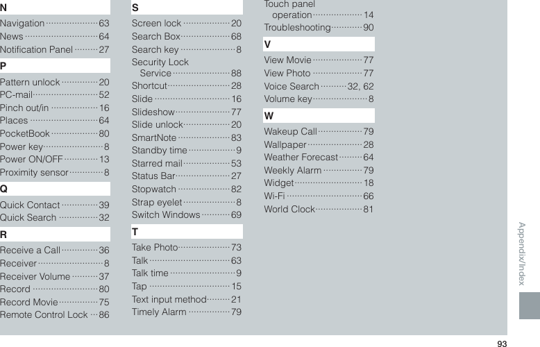 Appendix/Index93NNavigation ···················· 63News ····························64Notification Panel ·········27PPattern unlock ·············· 20PC-mail ·························52Pinch out/in ··················16Places ··························64PocketBook ·················· 80Power key ·······················8Power ON/OFF ············· 13Proximity sensor ············· 8QQuick Contact ··············39Quick Search ···············32RReceive a Call ·············· 36Receiver ························· 8Receiver Volume ·········· 37Record ·························80Record Movie ··············· 75Remote Control Lock ···86SScreen lock ··················20Search Box ···················68Search key ·····················8Security Lock  Service ······················ 88Shortcut ························28Slide ·····························16Slideshow ····················· 77Slide unlock ··················20SmartNote ···················· 83Standby time ·················· 9Starred mail ·················· 53Status Bar ·····················27Stopwatch ····················82Strap eyelet ···················· 8Switch Windows ··········· 69TTake Photo ····················73Talk ······························· 63Talk time ·························9Tap ·······························15Text input method ·········21Timely Alarm ················79Touch panel  operation ··················· 14Troubleshooting ············90VView Movie ···················77View Photo ···················77Voice Search ·········· 32, 62Volume key ····················· 8WWakeup Call ················· 79Wallpaper ····················· 28Weather Forecast ········· 64Weekly Alarm ···············79Widget ··························18Wi-Fi ·····························66World Clock ··················81