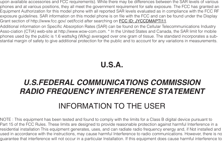 upon available accessories and FCC requirements). While there may be differences between the SAR levels of various phones and at various positions, they all meet the government requirement for safe exposure. The FCC has granted an Equipment Authorization for this model phone with all reported SAR levels evaluated as in compliance with the FCC RF exposure guidelines. SAR information on this model phone is on file with the FCC and can be found under the Display Grant section of http://www.fcc.gov/ oet/fccid after searching on FCC ID: JYCCDMAPTI11. Additional information on Specific Absorption Rates (SAR) can be found on the Cellular Telecommunications Industry Asso-ciation (CTIA) web-site at http://www.wow-com.com. * In the United States and Canada, the SAR limit for mobile phones used by the public is 1.6 watts/kg (W/kg) averaged over one gram of tissue. The standard incorporates a sub-stantial margin of safety to give additional protection for the public and to account for any variations in measurements. U.S.A.U.S.FEDERAL COMMUNICATIONS COMMISSIONRADIO FREQUENCY INTERFERENCE STATEMENTINFORMATION TO THE USERNOTE : This equipment has been tested and found to comply with the limits for a Class B digital device pursuant to Part 15 of the FCC Rules. These limits are designed to provide reasonable protection against harmful Interference in a residential installation This equipment generates, uses, and can radiate radio frequency energy and, if Not installed and used in accordance with the instructions, may cause harmful Interference to radio communications. However, there is no guarantee that interference will not occur in a particular Installation. If this equipment does cause harmful interference to 