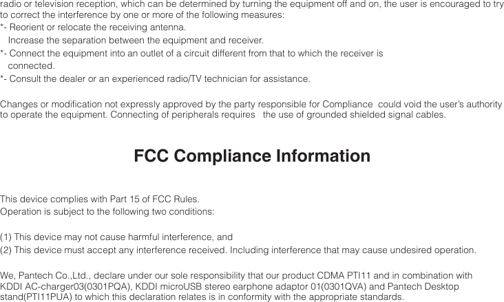 radio or television reception, which can be determined by turning the equipment off and on, the user is encouraged to try to correct the interference by one or more of the following measures:*-         Reorient  or  relocate  the  receiving  antenna.   Increase the separation between the equipment and receiver.*- Connect the equipment into an outlet of a circuit different from that to which the receiver is   connected.*- Consult the dealer or an experienced radio/TV technician for assistance.Changes or modification not expressly approved by the party responsible for Compliance  could void the user’s authority to operate the equipment. Connecting of peripherals requires   the use of grounded shielded signal cables.FCC Compliance InformationThis device complies with Part 15 of FCC Rules.Operation is subject to the following two conditions:(1) This device may not cause harmful interference, and(2) This device must accept any interference received. Including interference that may cause undesired operation.We, Pantech Co.,Ltd., declare under our sole responsibility that our product CDMA PTI11 and in combination with KDDI AC-charger03(0301PQA), KDDI microUSB stereo earphone adaptor 01(0301QVA) and Pantech Desktop stand(PTI11PUA) to which this declaration relates is in conformity with the appropriate standards.
