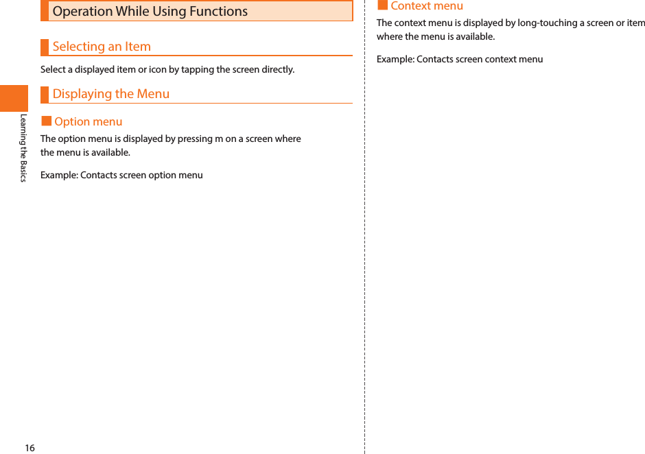 16Learning the BasicsOperation While Using FunctionsSelecting an ItemSelect a displayed item or icon by tapping the screen directly. Displaying the Menu■Option menuThe option menu is displayed by pressing m on a screen where the menu is available. Example: Contacts screen option menu■Context menuThe context menu is displayed by long-touching a screen or item where the menu is available. Example: Contacts screen context menu