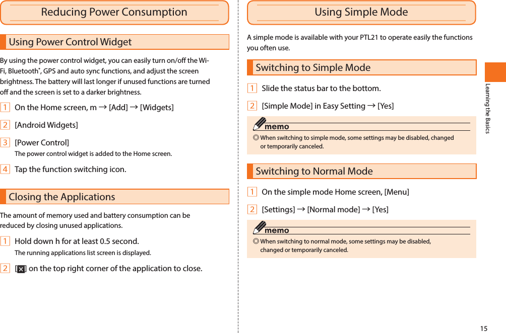 15Learning the BasicsA simple mode is available with your PTL21 to operate easily the functions you often use.Switching to Simple Mode1 Slide the status bar to the bottom.2 [Simple Mode] in Easy Setting → [Yes] ◎When switching to simple mode, some settings may be disabled, changed or temporarily canceled. Switching to Normal Mode1 On the simple mode Home screen, [Menu]2 [Settings] → [Normal mode] → [Yes] ◎When switching to normal mode, some settings may be disabled, changed or temporarily canceled. Using Power Control WidgetBy using the power control widget, you can easily turn on/off the Wi-Fi, Bluetooth®, GPS and auto sync functions, and adjust the screen brightness. The battery will last longer if unused functions are turned off and the screen is set to a darker brightness.1 On the Home screen, m → [Add] → [Widgets]2 [Android Widgets]3 [Power Control]The power control widget is added to the Home screen.4 Tap the function switching icon.Closing the ApplicationsThe amount of memory used and battery consumption can be reduced by closing unused applications.1 Hold down h for at least 0.5 second.The running applications list screen is displayed.2 [ ] on the top right corner of the application to close.Reducing Power Consumption Using Simple Mode