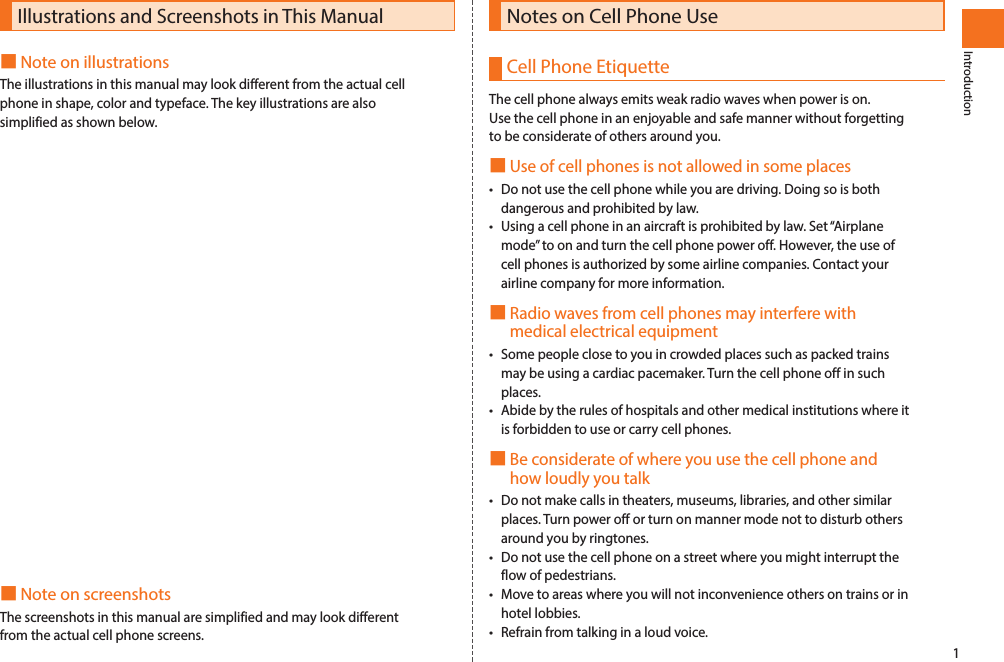 1IntroductionIllustrations and Screenshots in This Manual■Note on illustrationsThe illustrations in this manual may look different from the actual cell phone in shape, color and typeface. The key illustrations are also simplified as shown below.■Note on screenshotsThe screenshots in this manual are simplified and may look different from the actual cell phone screens.IntroductionNotes on Cell Phone UseCell Phone EtiquetteThe cell phone always emits weak radio waves when power is on.Use the cell phone in an enjoyable and safe manner without forgetting to be considerate of others around you.■Use of cell phones is not allowed in some places•Do not use the cell phone while you are driving. Doing so is both dangerous and prohibited by law.•Using a cell phone in an aircraft is prohibited by law. Set “Airplane mode” to on and turn the cell phone power off. However, the use of cell phones is authorized by some airline companies. Contact your airline company for more information.■Radio waves from cell phones may interfere with medical electrical equipment•Some people close to you in crowded places such as packed trains may be using a cardiac pacemaker. Turn the cell phone off in such places.•Abide by the rules of hospitals and other medical institutions where it is forbidden to use or carry cell phones.■Be considerate of where you use the cell phone and how loudly you talk•Do not make calls in theaters, museums, libraries, and other similar places. Turn power off or turn on manner mode not to disturb others around you by ringtones.•Do not use the cell phone on a street where you might interrupt the flow of pedestrians.•Move to areas where you will not inconvenience others on trains or in hotel lobbies.•Refrain from talking in a loud voice.