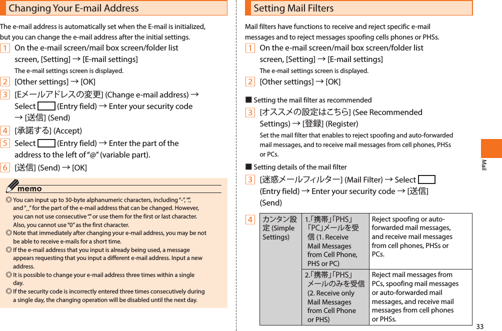 33MailChanging Your E-mail AddressThe e-mail address is automatically set when the E-mail is initialized, but you can change the e-mail address after the initial settings.1 On the e-mail screen/mail box screen/folder list screen, [Setting] → [E-mail settings]The e-mail settings screen is displayed.2 [Other settings] → [OK]3 [Eメールアドレスの変更] (Change e-mail address) → Select   (Entry field) → Enter your security code → [送信] (Send)4 [承諾する] (Accept)5 Select   (Entry field) → Enter the part of the address to the left of “@” (variable part).6 [送信] (Send) → [OK] ◎You can input up to 30-byte alphanumeric characters, including “-”, “.”, and “_” for the part of the e-mail address that can be changed. However, you can not use consecutive “.” or use them for the first or last character. Also, you cannot use “0” as the first character. ◎Note that immediately after changing your e-mail address, you may be not be able to receive e-mails for a short time. ◎If the e-mail address that you input is already being used, a message appears requesting that you input a different e-mail address. Input a new address. ◎It is possible to change your e-mail address three times within a single day. ◎If the security code is incorrectly entered three times consecutively during a single day, the changing operation will be disabled until the next day.Setting Mail FiltersMail filters have functions to receive and reject specific e-mail messages and to reject messages spoofing cells phones or PHSs. 1 On the e-mail screen/mail box screen/folder list screen, [Setting] → [E-mail settings]The e-mail settings screen is displayed. 2 [Other settings] → [OK]■Setting the mail filter as recommended3 [オススメの設定はこちら] (See Recommended Settings) → [登録] (Register)Set the mail filter that enables to reject spoofing and auto-forwarded mail messages, and to receive mail messages from cell phones, PHSs or PCs. ■Setting details of the mail filter3 [迷惑メールフィルター] (Mail Filter) → Select   (Entry field) → Enter your security code → [送信](Send)4カンタン設定 (Simple Settings)1 . 「携帯」「PHS」「PC」メールを受信 (1. Receive Mail Messages from Cell Phone, PHS or PC)Reject spoofing or auto-forwarded mail messages, and receive mail messages from cell phones, PHSs or PCs. 2.「携帯」「PHS」メールのみを受信 (2. Receive only Mail Messages from Cell Phone or PHS)Reject mail messages from PCs, spoofing mail messages or auto-forwarded mail messages, and receive mail messages from cell phones or PHSs. 