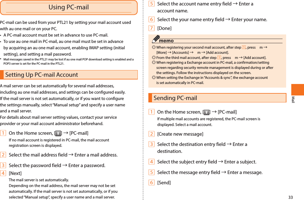 33MailPC-mail can be used from your PTL21 by setting your mail account used with au one mail or on your PC. • A PC-mail account must be set in advance to use PC-mail. • To use au one mail in PC-mail, au one mail must be set in advance by acquiring an au one mail account, enabling IMAP setting (initial setting), and setting a mail password. *  Mail messages saved in the PTL21 may be lost if au one mail POP download setting is enabled and a POP3 server is set for the PC-mail in the PTL21. Setting Up PC-mail AccountA mail server can be set automatically for several mail addresses, including au one mail addresses, and settings can be configured easily. If the mail server is not set automatically, or if you want to configure the settings manually, select “Manual setup” and specify a user name and a mail server. For details about mail server setting values, contact your service provider or your mail account administrator beforehand. 1 On the Home screen, [ ] → [PC-mail]If no mail account is registered in PC-mail, the mail account registration screen is displayed. 2 Select the mail address field → Enter a mail address.3 Select the password field → Enter a password.4 [Next]The mail server is set automatically. Depending on the mail address, the mail server may not be set automatically. If the mail server is not set automatically, or if you selected “Manual setup”, specify a user name and a mail server. Using PC-mail 5 Select the account name entry field → Enter a account name.6 Select the your name entry field → Enter your name.7 [Done] ◎When registering your second mail account, after step 1, press  m → [More] → [Accounts] →  m → [Add account].  ◎From the third mail account, after step 1, press  m → [Add account].  ◎When registering a Exchange account in PC-mail, a confirmation/setting screen regarding security remote management is displayed during or after the settings. Follow the instructions displayed on the screen. ◎When setting the Exchange in “Accounts &amp; sync”, the exchange account is set automatically in PC-mail.Sending PC-mail1 On the Home screen, [ ] → [PC-mail]If multiple mail accounts are registered, the PC-mail screen is displayed. Select a mail account. 2 [Create new message]3 Select the destination entry field → Enter a destination.4 Select the subject entry field → Enter a subject.5 Select the message entry field → Enter a message.6 [Send]