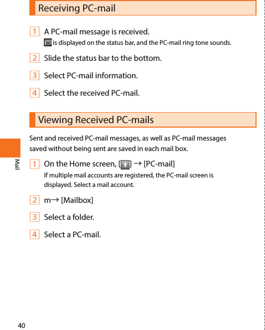 40MailReceiving PC-mail1 A PC-mail message is received. is displayed on the status bar, and the PC-mail ring tone sounds.2 Slide the status bar to the bottom.3 Select PC-mail information.4 Select the received PC-mail.Viewing Received PC-mailsSent and received PC-mail messages, as well as PC-mail messages saved without being sent are saved in each mail box. 1 On the Home screen, [ ] → [PC-mail]If multiple mail accounts are registered, the PC-mail screen is displayed. Select a mail account. 2 m→ [Mailbox]3 Select a folder.4 Select a PC-mail.