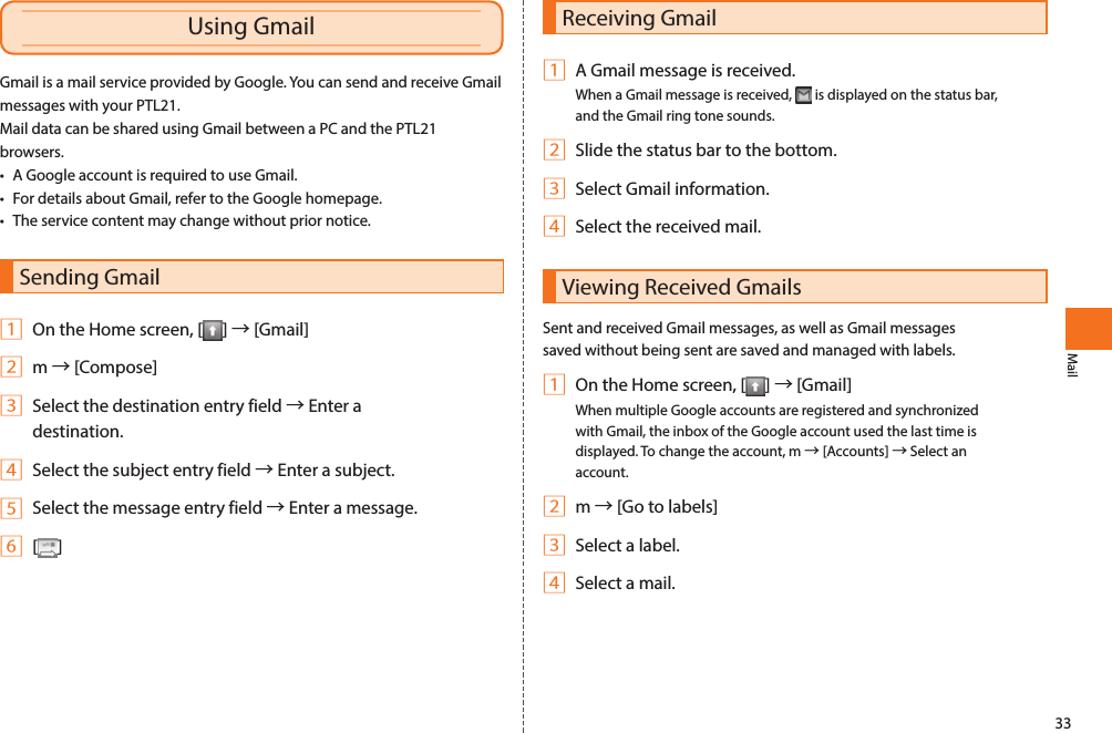 33MailReceiving Gmail1 A Gmail message is received.When a Gmail message is received,   is displayed on the status bar, and the Gmail ring tone sounds. 2 Slide the status bar to the bottom.3 Select Gmail information.4 Select the received mail.Viewing Received GmailsSent and received Gmail messages, as well as Gmail messages saved without being sent are saved and managed with labels. 1 On the Home screen, [ ] → [Gmail]When multiple Google accounts are registered and synchronized with Gmail, the inbox of the Google account used the last time is displayed. To change the account, m → [Accounts] → Select an account. 2 m → [Go to labels]3 Select a label.4 Select a mail.Gmail is a mail service provided by Google. You can send and receive Gmail messages with your PTL21. Mail data can be shared using Gmail between a PC and the PTL21 browsers. • A Google account is required to use Gmail. • For details about Gmail, refer to the Google homepage.• The service content may change without prior notice. Sending Gmail1 On the Home screen, [ ] → [Gmail]2 m → [Compose]3 Select the destination entry field → Enter a destination.4 Select the subject entry field → Enter a subject.5 Select the message entry field → Enter a message.6 [ ]Using Gmail