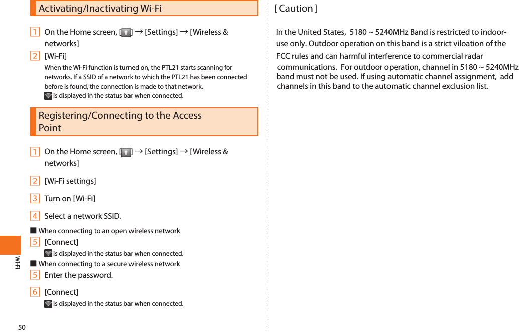 50Wi-FiActivating/Inactivating Wi-Fi                                                             [ Caution ]                                                                                                                                         1 On the Home screen, [ ] → [Settings] → [Wireless &amp;                           In the United States,  5180 ~ 5240MHz Band is restricted to indoor-networks]                                                                                                               use only. Outdoor operation on this band is a strict viloation of the  2 [Wi-Fi]                                                                                                                      FCC rules and can harmful interference to commercial radar                                                                                                                   When the Wi-Fi function is turned on, the PTL21 starts scanning for                               communications.  For outdoor operation, channel in 5180 ~ 5240MHz  networks. If a SSID of a network to which the PTL21 has been connected                    band must not be used. If using automatic channel assignment,  add before is found, the connection is made to that network.                                                   channels in this band to the automatic channel exclusion list. is displayed in the status bar when connected. Registering/Connecting to the Access Point1 On the Home screen, [ ] → [Settings] → [Wireless &amp; networks]2 [Wi-Fi settings]3 Turn on [Wi-Fi]4 Select a network SSID.■When connecting to an open wireless network5 [Connect] is displayed in the status bar when connected. ■When connecting to a secure wireless network5 Enter the password.6 [Connect] is displayed in the status bar when connected. Wi-Fi