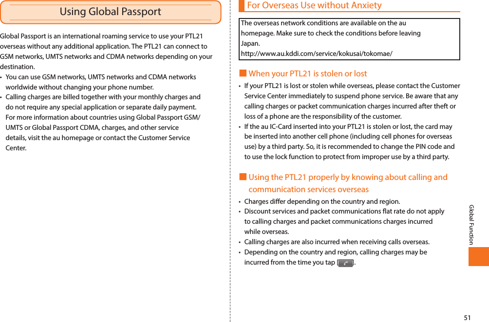 51Global FunctionFor Overseas Use without AnxietyThe overseas network conditions are available on the au homepage. Make sure to check the conditions before leaving Japan. http://www.au.kddi.com/service/kokusai/tokomae/■When your PTL21 is stolen or lost• If your PTL21 is lost or stolen while overseas, please contact the Customer Service Center immediately to suspend phone service. Be aware that any calling charges or packet communication charges incurred after theft or loss of a phone are the responsibility of the customer. • If the au IC-Card inserted into your PTL21 is stolen or lost, the card may be inserted into another cell phone (including cell phones for overseas use) by a third party. So, it is recommended to change the PIN code and to use the lock function to protect from improper use by a third party. ■Using the PTL21 properly by knowing about calling and communication services overseas• Charges differ depending on the country and region. • Discount services and packet communications flat rate do not apply to calling charges and packet communications charges incurred while overseas. • Calling charges are also incurred when receiving calls overseas. • Depending on the country and region, calling charges may be incurred from the time you tap [ ]. Global Passport is an international roaming service to use your PTL21 overseas without any additional application. The PTL21 can connect to GSM networks, UMTS networks and CDMA networks depending on your destination. • You can use GSM networks, UMTS networks and CDMA networks worldwide without changing your phone number. • Calling charges are billed together with your monthly charges and do not require any special application or separate daily payment. For more information about countries using Global Passport GSM/UMTS or Global Passport CDMA, charges, and other service details, visit the au homepage or contact the Customer Service Center. Global FunctionUsing Global Passport