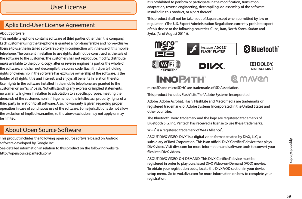 59Appendix/IndexAplix End-User License AgreementAbout SoftwareThis mobile telephone contains software of third parties other than the company. Each customer using the telephone is granted a non-transferable and non-exclusive license to use the installed software solely in conjunction with the use of this mobile telephone. The consent in relation to use rights shall not be construed as the sale of the software to the customer. The customer shall not reproduce, modify, distribute, make available to the public, copy, alter or reverse engineer a part or the whole of the software, and shall not decompile the source code. Each third party holding rights of ownership in the software has exclusive ownership of the software, is the holder of all rights, title and interest, and enjoys all benets in relation thereto.User rights in the software installed in the mobile telephone are granted to the customer on an “as is” basis. Notwithstanding any express or implied statements, no warranty is given in relation to adaptation to a specic purpose, meeting the demands of the customer, non infringement of the intellectual property rights of a third party in relation to all software. Also, no warranty is given regarding proper operation in case of continuous use of the software. Some jurisdictions do not allow the exclusion of implied warranties, so the above exclusion may not apply or may be limited.About Open Source SoftwareThis product includes the following open source software based on Android software developed by Google Inc..See detailed information in relation to this product on the following website.http://opensource.pantech.com/It is prohibited to perform or participate in the modication, translation, adaptation, reverse engineering, decompiling, de-assembly of the software installed in this product, or a part thereof.This product shall not be taken out of Japan except when permitted by law or regulation. (The U.S. Export Administration Regulations currently prohibit export of this device to the following countries-Cuba, Iran, North Korea, Sudan and Syria. (As of August 2011)).microSD and microSDHC are trademarks of SD Association.This product includes Flash® Lite™ of Adobe Systems Incorporated.Adobe, Adobe Acrobat, Flash, FlashLite and Macromedia are trademarks or registered trademarks of Adobe Systems Incorporated in the United States and other countries.The Bluetooth® word trademark and the logo are registered trademarks of Bluetooth SIG, Inc. Pantech has received a license to use these trademarks.Wi-Fi® is a registered trademark of Wi-Fi Alliance®.ABOUT DIVX VIDEO: DivX® is a digital video format created by DivX, LLC, a subsidiary of Rovi Corporation. This is an ocial DivX Certied® device that plays DivX video. Visit divx.com for more information and software tools to convert your les into DivX videos.ABOUT DIVX VIDEO-ON-DEMAND: This DivX Certied® device must be registered in order to play purchased DivX Video-on-Demand (VOD) movies. To obtain your registration code, locate the DivX VOD section in your device setup menu. Go to vod.divx.com for more information on how to complete your registration. User License