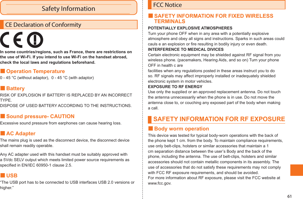 61Safety InformationCE Declaration of ConformityIn some countries/regions, such as France, there are restrictions on the use of Wi-Fi. If you intend to use Wi-Fi on the handset abroad, check the local laws and regulations beforehand.■Operation Temperature0 - 45 °C (without adaptor),  0 - 45 °C (with adaptor)■BatteryRISK OF EXPLOSION IF BATTERY IS REPLACED BY AN INCORRECT TYPE.DISPOSE OF USED BATTERY ACCORDING TO THE INSTRUCTIONS.■Sound pressure- CAUTIONExcessive sound pressure from earphones can cause hearing loss.■AC AdapterThe mains plug is used as the disconnect device, the disconnect device shall remain readily operable.Any AC adapter used with this handset must be suitably approved with a 5Vdc SELV output which meets limited power source requirements as specified in EN/IEC 60950-1 clause 2.5.■USB“The USB port has to be connected to USB interfaces USB 2.0 versions or higher.”FCC Notice■SAFETY INFORMATION FOR FIXED WIRELESS TERMINALSPOTENTIALLY EXPLOSIVE ATMOSPHERESTurn your phone OFF when in any area with a potentially explosive atmosphere and obey all signs and instructions. Sparks in such areas could cauls e an explosion or fire resulting in bodily injury or even death.INTERFERENCE TO MEDICAL DIVICESCertain electronic equipment may be shielded against RF signal from you wireless phone. (pacemakers, Hearing Aids, and so on) Turn your phone OFF in health c arefacilities when any regulations posted in these areas instruct you to do so. RF signals may affect improperly installed or inadequately shielded electronic system in motor vehicles.EXPOSURE TO RF ENERGYUse only the supplied or an approved replacement antenna. Do not touch the antenna unnecessarily when the phone is in use. Do not move the antenna close to, or couching any exposed part of the body when making a call.SAFETY INFORMATION FOR RF EXPOSURE■Body worm operationThis device was tested for typical body-worn operations with the back of the phone kept 1 cm. from the body. To maintain compliance requirements, use only belt-clips, holsters or similar accessories that maintain a 1 cm separation distance between the user’s Body and the back of the phone, including the antenna. The use of belt-clips, holsters and similar accessories should not contain metallic components in its assembly. The use of accessories that do not satisfy these requirements may not comply with FCC RF exposure requirements, and should be avoided.For more information about RF exposure, please visit the FCC website at www.fcc.gov.