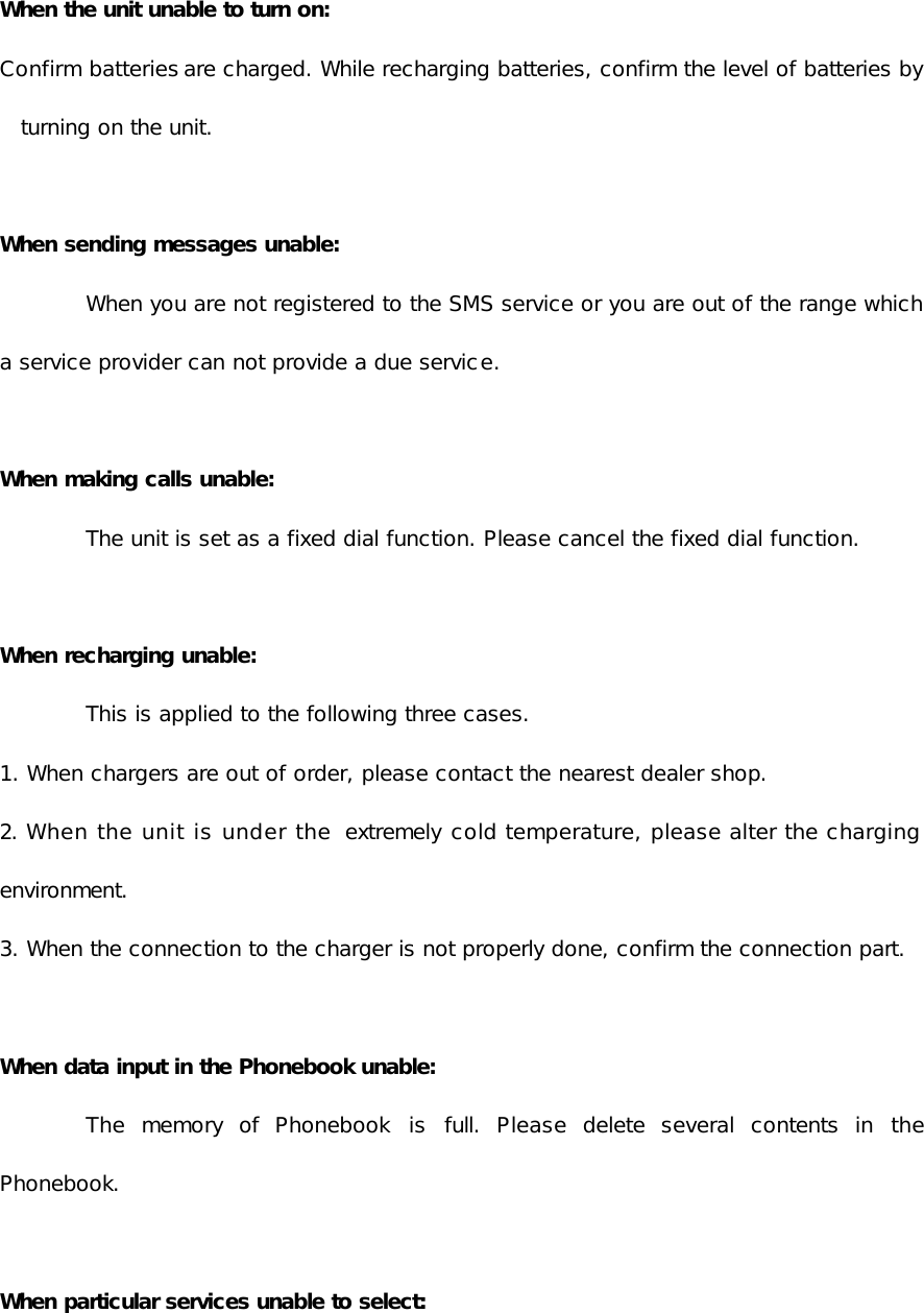  When the unit unable to turn on: Confirm batteries are charged. While recharging batteries, confirm the level of batteries by turning on the unit.  When sending messages unable:  When you are not registered to the SMS service or you are out of the range which a service provider can not provide a due service.  When making calls unable: The unit is set as a fixed dial function. Please cancel the fixed dial function.  When recharging unable:  This is applied to the following three cases.  1. When chargers are out of order, please contact the nearest dealer shop. 2. When the unit is under the  extremely cold temperature, please alter the charging environment. 3. When the connection to the charger is not properly done, confirm the connection part.  When data input in the Phonebook unable:  The memory of Phonebook  is full. Please delete several contents in the Phonebook.  When particular services unable to select: 