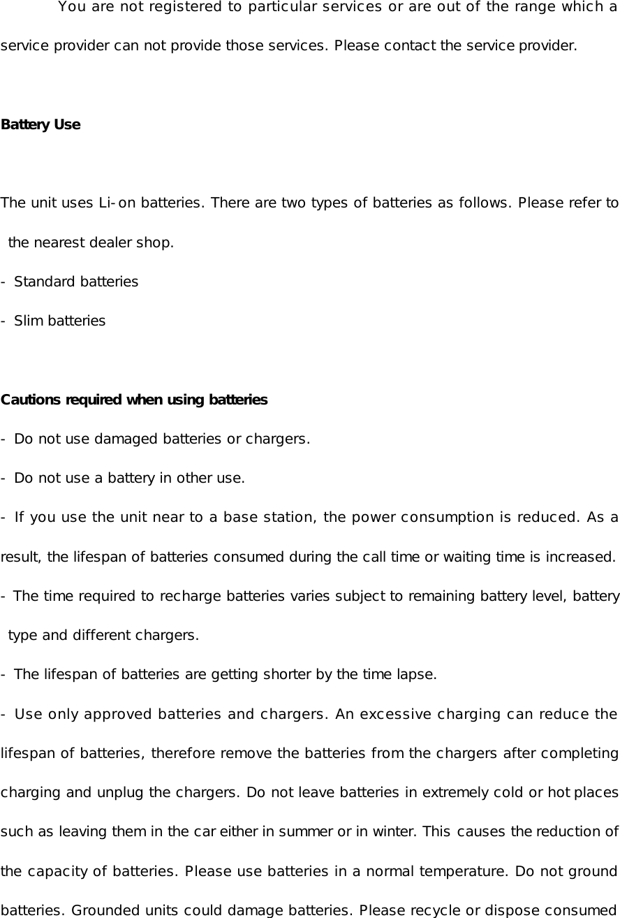 You are not registered to particular services or are out of the range which a service provider can not provide those services. Please contact the service provider.   Battery Use  The unit uses Li-on batteries. There are two types of batteries as follows. Please refer to the nearest dealer shop. - Standard batteries - Slim batteries  Cautions required when using batteries - Do not use damaged batteries or chargers. - Do not use a battery in other use. - If you use the unit near to a base station, the power consumption is reduced. As a result, the lifespan of batteries consumed during the call time or waiting time is increased. - The time required to recharge batteries varies subject to remaining battery level, battery type and different chargers. - The lifespan of batteries are getting shorter by the time lapse. - Use only approved batteries and chargers. An excessive charging can reduce the lifespan of batteries, therefore remove the batteries from the chargers after completing charging and unplug the chargers. Do not leave batteries in extremely cold or hot places such as leaving them in the car either in summer or in winter. This causes the reduction of the capacity of batteries. Please use batteries in a normal temperature. Do not ground batteries. Grounded units could damage batteries. Please recycle or dispose consumed 