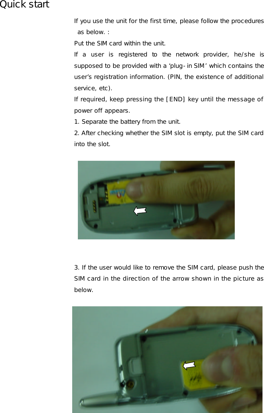 Quick start If you use the unit for the first time, please follow the procedures as below. : Put the SIM card within the unit. If a user is registered to the network provider, he/she is supposed to be provided with a ‘plug-in SIM’ which contains the user’s registration information. (PIN, the existence of additional service, etc).  If required, keep pressing the [END] key until the message of power off appears. 1. Separate the battery from the unit. 2. After checking whether the SIM slot is empty, put the SIM card into the slot.            3. If the user would like to remove the SIM card, please push the SIM card in the direction of the arrow shown in the picture as below.  