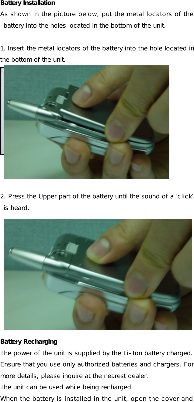 Battery Installation As shown in the picture below, put the metal locators of the battery into the holes located in the bottom of the unit.  1. Insert the metal locators of the battery into the hole located in the bottom of the unit.     2. Press the Upper part of the battery until the sound of a ‘click’ is heard.    Battery Recharging  The power of the unit is supplied by the Li-ton battery charged. Ensure that you use only authorized batteries and chargers. For more details, please inquire at the nearest dealer. The unit can be used while being recharged. When the battery is installed in the unit, open the cover and 