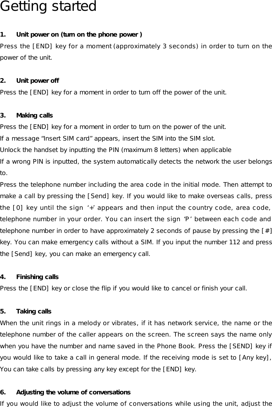 Getting started 1. Unit power on (turn on the phone power ) Press the [END] key for a moment (approximately 3 seconds) in order to turn on the power of the unit.  2. Unit power off   Press the [END] key for a moment in order to turn off the power of the unit. 3. Making calls Press the [END] key for a moment in order to turn on the power of the unit. If a message “Insert SIM card” appears, insert the SIM into the SIM slot. Unlock the handset by inputting the PIN (maximum 8 letters) when applicable If a wrong PIN is inputted, the system automatically detects the network the user belongs to. Press the telephone number including the area code in the initial mode. Then attempt to make a call by pressing the [Send] key. If you would like to make overseas calls, press the [0] key until the sign  ‘+’ appears and then input the country code, area code, telephone number in your order. You can insert the sign ‘P’ between each code and telephone number in order to have approximately 2 seconds of pause by pressing the [#] key. You can make emergency calls without a SIM. If you input the number 112 and press the [Send] key, you can make an emergency call. 4. Finishing calls Press the [END] key or close the flip if you would like to cancel or finish your call.  5. Taking calls When the unit rings in a melody or vibrates, if it has network service, the name or the telephone number of the caller appears on the screen. The screen says the name only when you have the number and name saved in the Phone Book. Press the [SEND] key if you would like to take a call in general mode. If the receiving mode is set to [Any key], You can take calls by pressing any key except for the [END] key. 6. Adjusting the volume of conversations If you would like to adjust the volume of conversations while using the unit, adjust the 