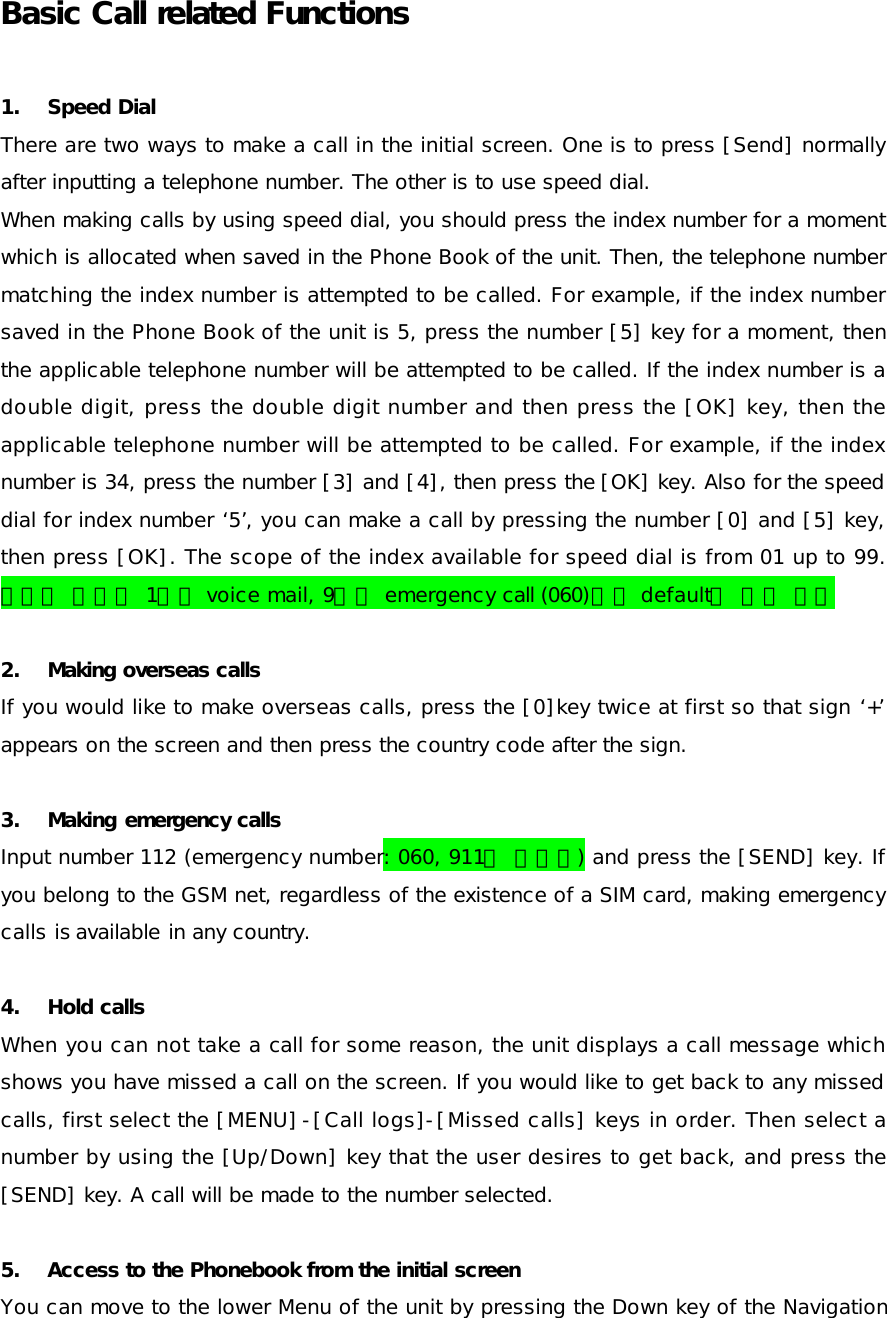 Basic Call related Functions 1. Speed Dial There are two ways to make a call in the initial screen. One is to press [Send] normally after inputting a telephone number. The other is to use speed dial. When making calls by using speed dial, you should press the index number for a moment which is allocated when saved in the Phone Book of the unit. Then, the telephone number matching the index number is attempted to be called. For example, if the index number saved in the Phone Book of the unit is 5, press the number [5] key for a moment, then the applicable telephone number will be attempted to be called. If the index number is a double digit, press the double digit number and then press the [OK] key, then the applicable telephone number will be attempted to be called. For example, if the index number is 34, press the number [3] and [4], then press the [OK] key. Also for the speed dial for index number ‘5’, you can make a call by pressing the number [0] and [5] key, then press [OK]. The scope of the index available for speed dial is from 01 up to 99. 스피드 다이얼 1번은 voice mail, 9번은 emergency call (060)으로 default로 잡혀 있음 2. Making overseas calls If you would like to make overseas calls, press the [0]key twice at first so that sign ‘+’ appears on the screen and then press the country code after the sign.  3. Making emergency calls Input number 112 (emergency number: 060, 911도 해당됨) and press the [SEND] key. If you belong to the GSM net, regardless of the existence of a SIM card, making emergency calls is available in any country.  4. Hold calls When you can not take a call for some reason, the unit displays a call message which shows you have missed a call on the screen. If you would like to get back to any missed calls, first select the [MENU]-[Call logs]-[Missed calls] keys in order. Then select a number by using the [Up/Down] key that the user desires to get back, and press the [SEND] key. A call will be made to the number selected. 5. Access to the Phonebook from the initial screen  You can move to the lower Menu of the unit by pressing the Down key of the Navigation 