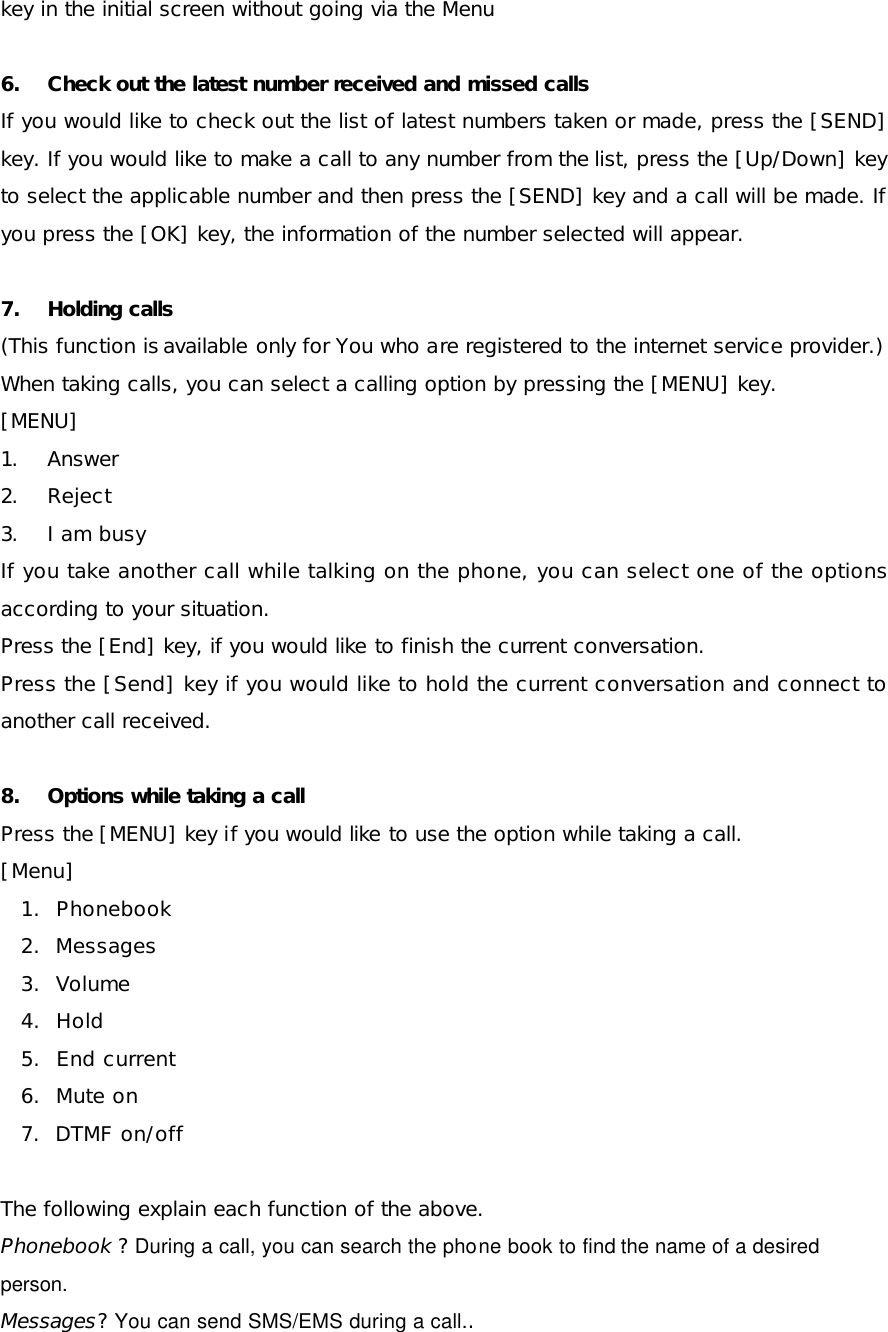 key in the initial screen without going via the Menu 6. Check out the latest number received and missed calls  If you would like to check out the list of latest numbers taken or made, press the [SEND] key. If you would like to make a call to any number from the list, press the [Up/Down] key to select the applicable number and then press the [SEND] key and a call will be made. If you press the [OK] key, the information of the number selected will appear. 7. Holding calls (This function is available only for You who are registered to the internet service provider.) When taking calls, you can select a calling option by pressing the [MENU] key. [MENU] 1. Answer 2. Reject 3. I am busy If you take another call while talking on the phone, you can select one of the options according to your situation.  Press the [End] key, if you would like to finish the current conversation. Press the [Send] key if you would like to hold the current conversation and connect to another call received. 8. Options while taking a call   Press the [MENU] key if you would like to use the option while taking a call.  [Menu] 1.  Phonebook 2.  Messages 3.  Volume 4.  Hold 5.  End current 6.  Mute on 7.  DTMF on/off  The following explain each function of the above.  Phonebook ? During a call, you can search the phone book to find the name of a desired person. Messages? You can send SMS/EMS during a call..  