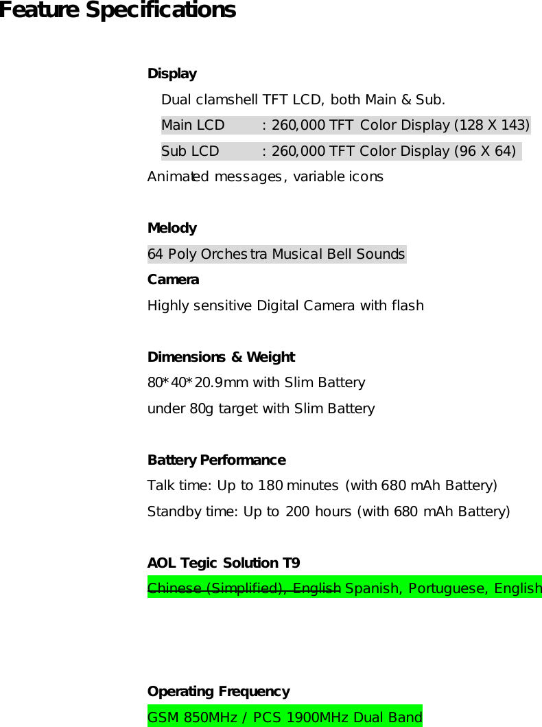Feature Specifications    Display Dual clamshell TFT LCD, both Main &amp; Sub. Main LCD : 260,000 TFT Color Display (128 X 143) Sub LCD : 260,000 TFT Color Display (96 X 64)  Animated messages, variable icons Melody  64 Poly Orchestra Musical Bell Sounds Camera   Highly sensitive Digital Camera with flash Dimensions &amp; Weight 80*40*20.9mm with Slim Battery under 80g target with Slim Battery Battery Performance Talk time: Up to 180 minutes (with 680 mAh Battery) Standby time: Up to 200 hours (with 680 mAh Battery) AOL Tegic Solution T9 Chinese (Simplified), English Spanish, Portuguese, English  Operating Frequency GSM 850MHz / PCS 1900MHz Dual Band 