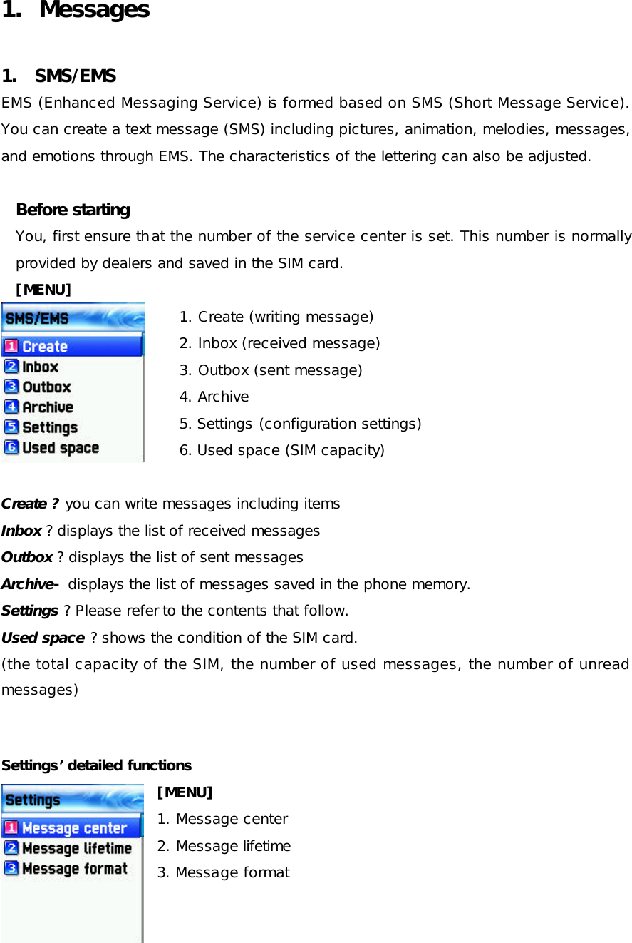 1. Messages 1. SMS/EMS EMS (Enhanced Messaging Service) is formed based on SMS (Short Message Service). You can create a text message (SMS) including pictures, animation, melodies, messages, and emotions through EMS. The characteristics of the lettering can also be adjusted. Before starting   You, first ensure that the number of the service center is set. This number is normally provided by dealers and saved in the SIM card. [MENU] 1. Create (writing message) 2. Inbox (received message) 3. Outbox (sent message) 4. Archive  5. Settings (configuration settings) 6. Used space (SIM capacity)  Create ? you can write messages including items Inbox ? displays the list of received messages Outbox ? displays the list of sent messages Archive- displays the list of messages saved in the phone memory. Settings ? Please refer to the contents that follow. Used space ? shows the condition of the SIM card. (the total capacity of the SIM, the number of used messages, the number of unread messages) Settings’ detailed functions [MENU] 1. Message center  2. Message lifetime  3. Message format    