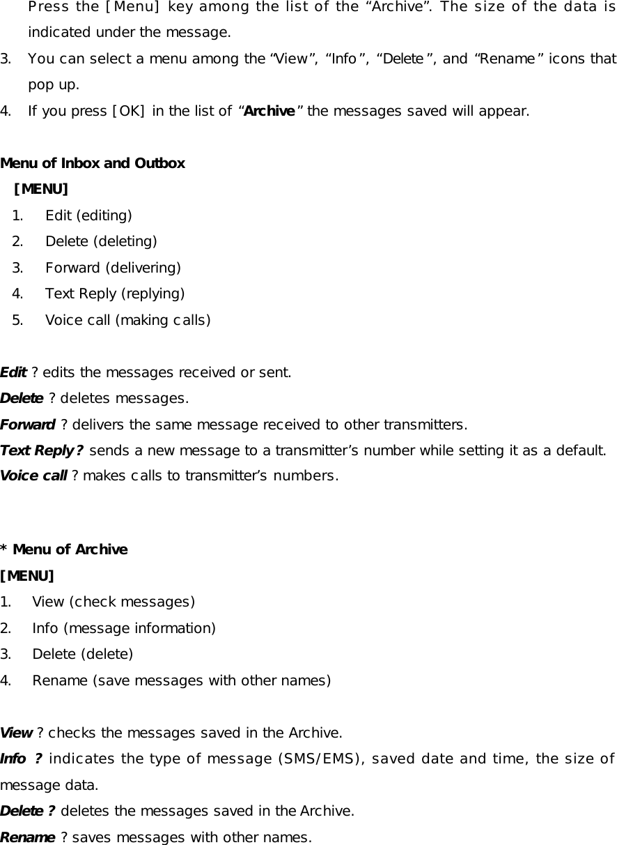 Press the [Menu] key among the list of the “Archive”. The size of the data is indicated under the message.  3. You can select a menu among the “View”, “Info”, “Delete ”, and “Rename” icons that pop up. 4. If you press [OK] in the list of “Archive” the messages saved will appear. Menu of Inbox and Outbox  [MENU] 1. Edit (editing) 2. Delete (deleting) 3. Forward (delivering) 4. Text Reply (replying)  5. Voice call (making calls)  Edit ? edits the messages received or sent. Delete ? deletes messages. Forward ? delivers the same message received to other transmitters. Text Reply ? sends a new message to a transmitter’s number while setting it as a default. Voice call ? makes calls to transmitter’s numbers. * Menu of Archive   [MENU] 1. View (check messages) 2. Info (message information) 3. Delete (delete) 4. Rename (save messages with other names) View ? checks the messages saved in the Archive. Info  ? indicates the type of message (SMS/EMS), saved date and time, the size of message data.  Delete ? deletes the messages saved in the Archive. Rename ? saves messages with other names. 