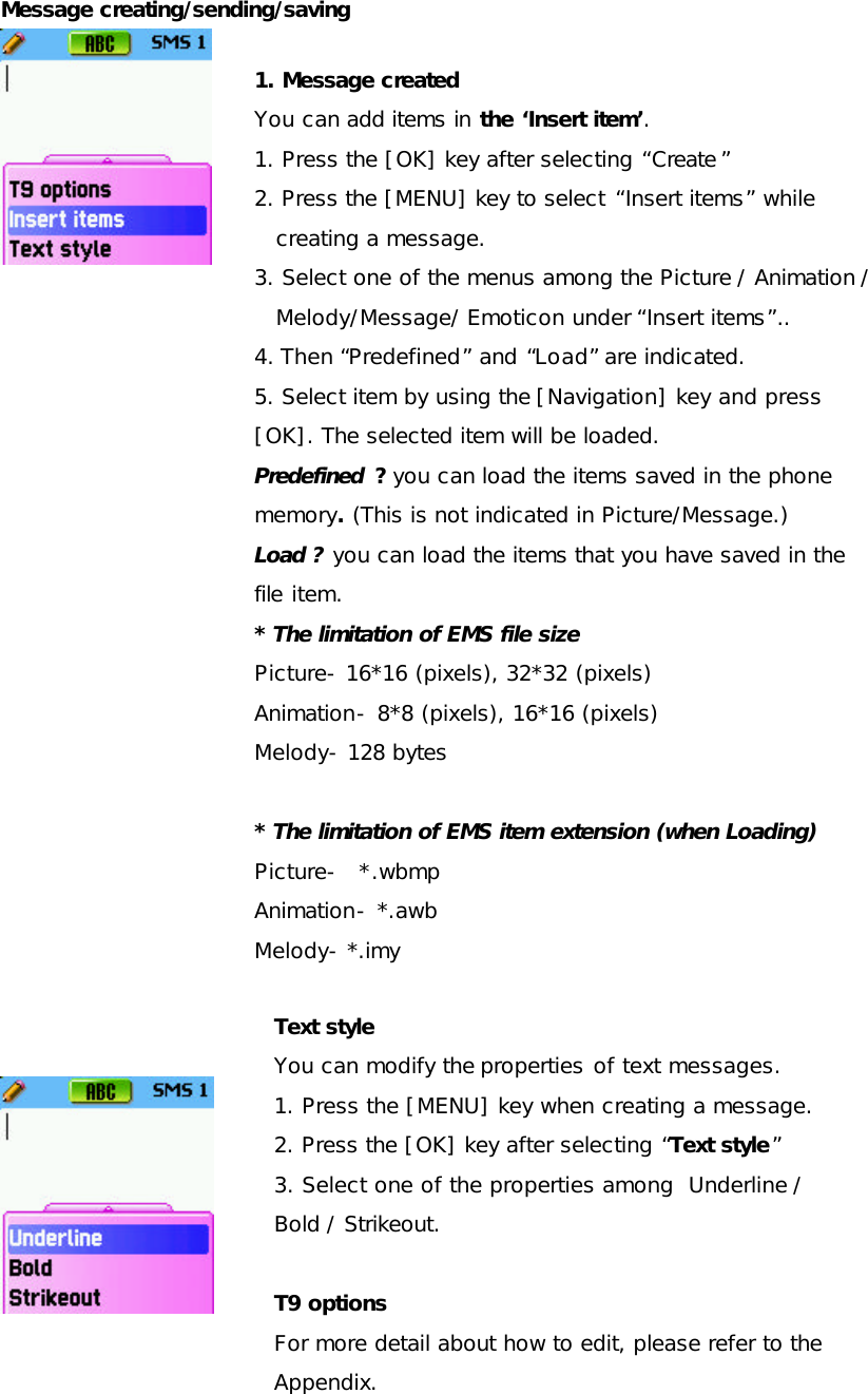 Message creating/sending/saving                                    1. Message created You can add items in the ‘Insert item’. 1. Press the [OK] key after selecting “Create ” 2. Press the [MENU] key to select “Insert items” while creating a message.  3. Select one of the menus among the Picture / Animation / Melody/Message/ Emoticon under “Insert items”.. 4. Then “Predefined” and “Load” are indicated. 5. Select item by using the [Navigation] key and press [OK]. The selected item will be loaded. Predefined ? you can load the items saved in the phone memory. (This is not indicated in Picture/Message.) Load ? you can load the items that you have saved in the file item. * The limitation of EMS file size Picture- 16*16 (pixels), 32*32 (pixels) Animation- 8*8 (pixels), 16*16 (pixels) Melody- 128 bytes  * The limitation of EMS item extension (when Loading) Picture-  *.wbmp  Animation- *.awb Melody- *.imy  Text style  You can modify the properties of text messages. 1. Press the [MENU] key when creating a message. 2. Press the [OK] key after selecting “Text style” 3. Select one of the properties among  Underline / Bold / Strikeout.  T9 options  For more detail about how to edit, please refer to the Appendix.  