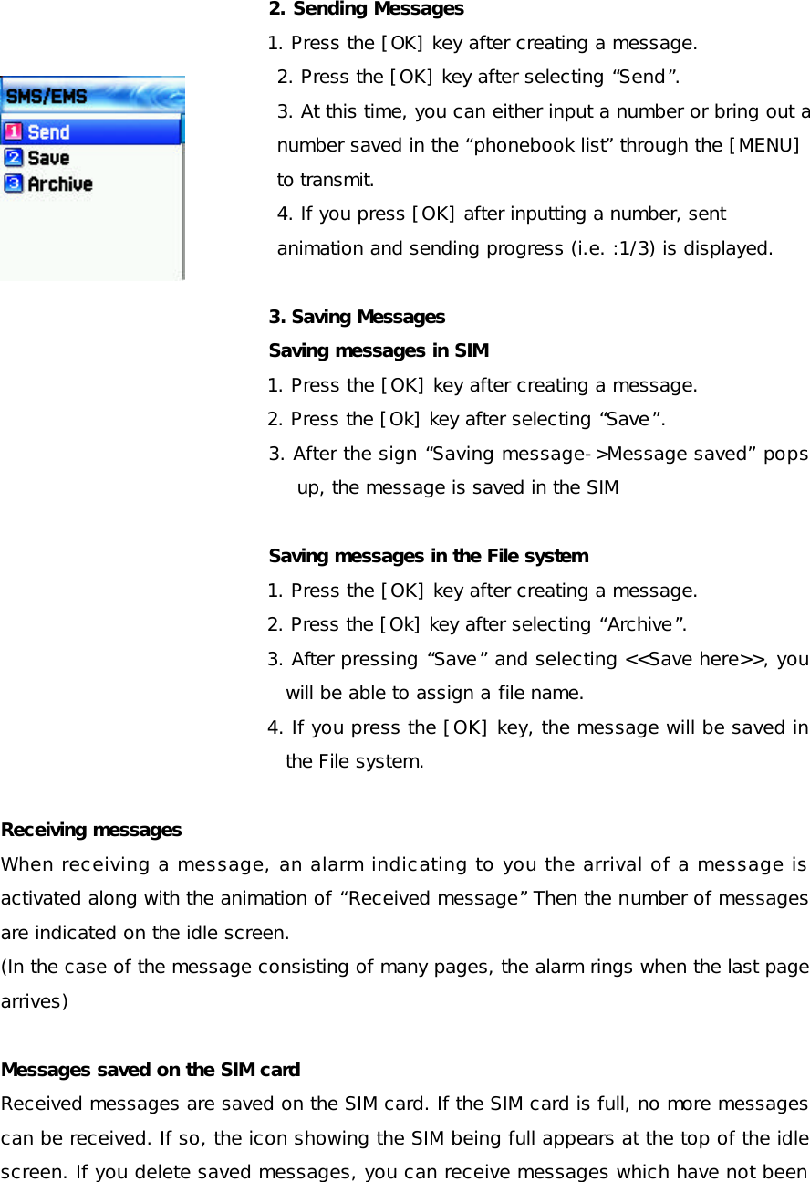  2. Sending Messages  1. Press the [OK] key after creating a message. 2. Press the [OK] key after selecting “Send”. 3. At this time, you can either input a number or bring out a   number saved in the “phonebook list” through the [MENU]  to transmit. 4. If you press [OK] after inputting a number, sent   animation and sending progress (i.e. :1/3) is displayed.  3. Saving Messages Saving messages in SIM  1. Press the [OK] key after creating a message. 2. Press the [Ok] key after selecting “Save”. 3. After the sign “Saving message-&gt;Message saved” pops up, the message is saved in the SIM  Saving messages in the File system   1. Press the [OK] key after creating a message. 2. Press the [Ok] key after selecting “Archive”. 3. After pressing “Save” and selecting &lt;&lt;Save here&gt;&gt;, you will be able to assign a file name. 4. If you press the [OK] key, the message will be saved in the File system.  Receiving messages When receiving a message, an alarm indicating to you the arrival of a message is activated along with the animation of “Received message” Then the number of messages are indicated on the idle screen.  (In the case of the message consisting of many pages, the alarm rings when the last page arrives) Messages saved on the SIM card Received messages are saved on the SIM card. If the SIM card is full, no more messages can be received. If so, the icon showing the SIM being full appears at the top of the idle screen. If you delete saved messages, you can receive messages which have not been 