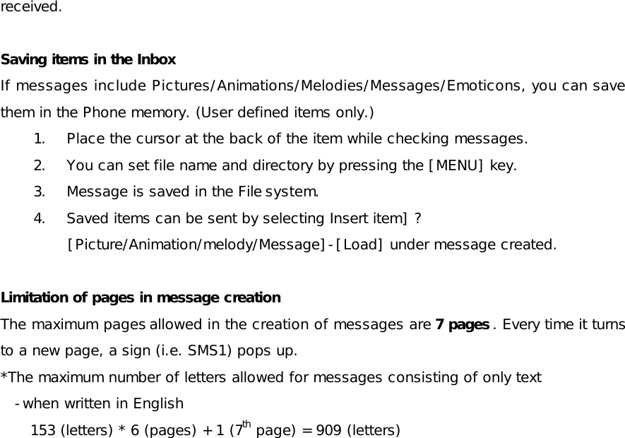 received.  Saving items in the Inbox If messages include Pictures/Animations/Melodies/Messages/Emoticons, you can save them in the Phone memory. (User defined items only.) 1. Place the cursor at the back of the item while checking messages. 2. You can set file name and directory by pressing the [MENU] key. 3. Message is saved in the File system. 4. Saved items can be sent by selecting Insert item] ?[Picture/Animation/melody/Message]-[Load] under message created. Limitation of pages in message creation  The maximum pages allowed in the creation of messages are 7 pages . Every time it turns to a new page, a sign (i.e. SMS1) pops up. *The maximum number of letters allowed for messages consisting of only text -when written in English 153 (letters) * 6 (pages) + 1 (7th page) = 909 (letters)  