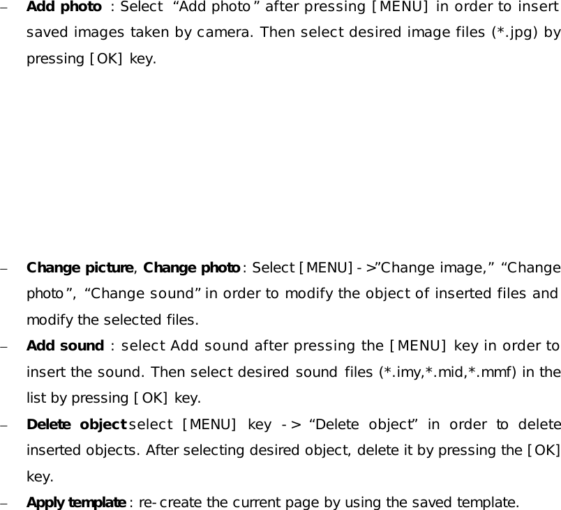 – Add photo  : Select  “Add photo” after pressing [MENU] in order to insert saved images taken by camera. Then select desired image files (*.jpg) by pressing [OK] key.        – Change picture, Change photo: Select [MENU]-&gt;”Change image,” “Change photo”,  “Change sound” in order to modify the object of inserted files and modify the selected files. – Add sound : select Add sound after pressing the [MENU] key in order to insert the sound. Then select desired sound files (*.imy,*.mid,*.mmf) in the list by pressing [OK] key. – Delete  object select [MENU] key  -&gt;  “Delete object” in order to delete inserted objects. After selecting desired object, delete it by pressing the [OK] key. – Apply template : re-create the current page by using the saved template.        