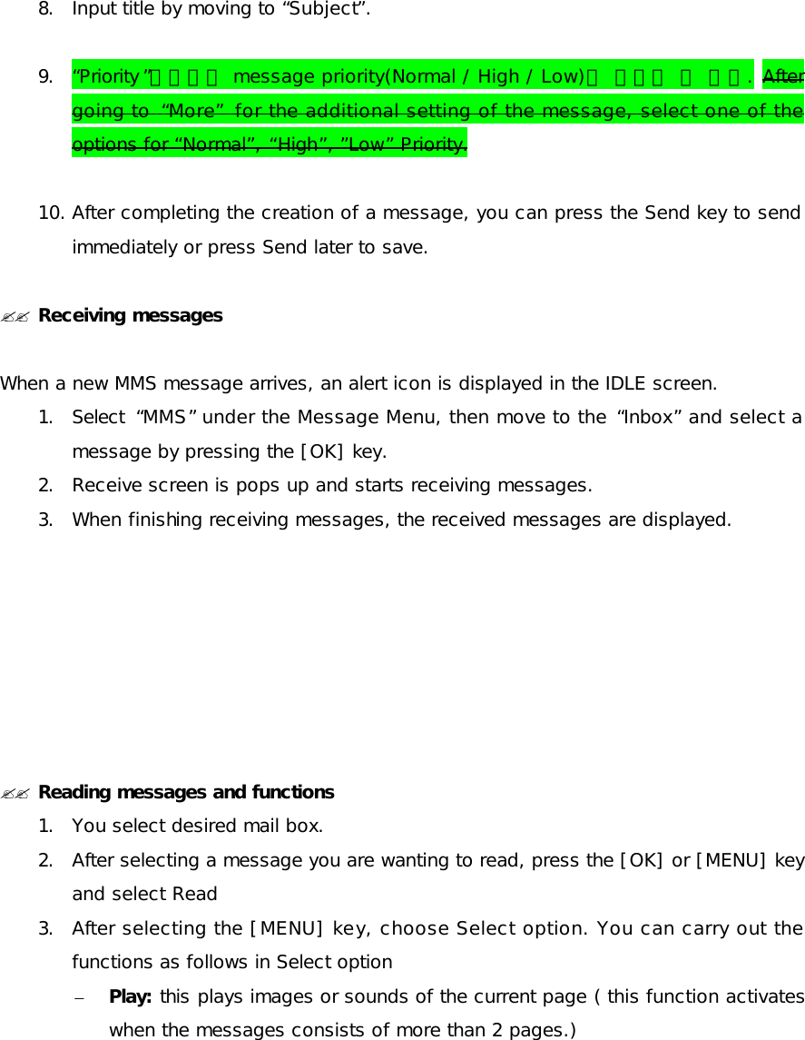  8. Input title by moving to “Subject”.  9. “Priority ”항목에서 message priority(Normal / High / Low)를 설정할 수 있다. After going to  “More” for the additional setting of the message, select one of the options for “Normal”, “High”, ”Low” Priority.  10. After completing the creation of a message, you can press the Send key to send immediately or press Send later to save.  ?? Receiving messages   When a new MMS message arrives, an alert icon is displayed in the IDLE screen. 1. Select  “MMS” under the Message Menu, then move to the “Inbox” and select a message by pressing the [OK] key. 2. Receive screen is pops up and starts receiving messages. 3. When finishing receiving messages, the received messages are displayed.        ?? Reading messages and functions 1. You select desired mail box. 2. After selecting a message you are wanting to read, press the [OK] or [MENU] key and select Read 3. After selecting the [MENU] key, choose Select option. You can carry out the functions as follows in Select option – Play: this plays images or sounds of the current page ( this function activates when the messages consists of more than 2 pages.) 