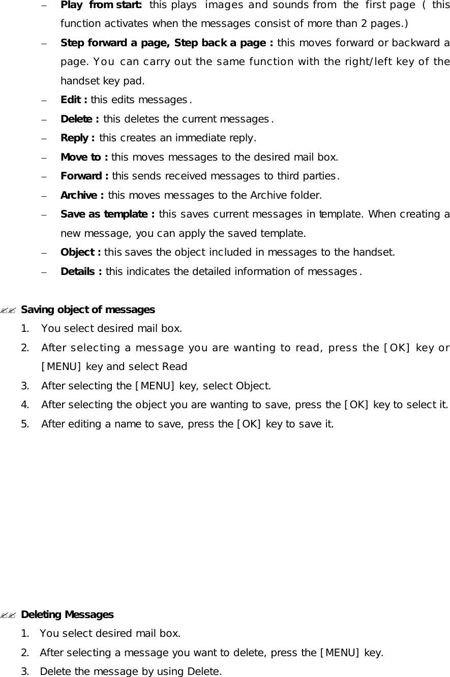 – Play from start: this plays images and sounds from the first page ( this function activates when the messages consist of more than 2 pages.) – Step forward a page, Step back a page : this moves forward or backward a page. You can carry out the same function with the right/left key of the handset key pad. – Edit : this edits messages. – Delete : this deletes the current messages. – Reply : this creates an immediate reply. – Move to : this moves messages to the desired mail box. – Forward : this sends received messages to third parties. – Archive : this moves messages to the Archive folder. – Save as template : this saves current messages in template. When creating a new message, you can apply the saved template. – Object : this saves the object included in messages to the handset. – Details : this indicates the detailed information of messages.  ?? Saving object of messages 1. You select desired mail box. 2. After selecting a message you are wanting to read, press the [OK] key or [MENU] key and select Read 3. After selecting the [MENU] key, select Object. 4. After selecting the object you are wanting to save, press the [OK] key to select it. 5. After editing a name to save, press the [OK] key to save it.          ?? Deleting Messages 1. You select desired mail box. 2. After selecting a message you want to delete, press the [MENU] key.  3. Delete the message by using Delete. 