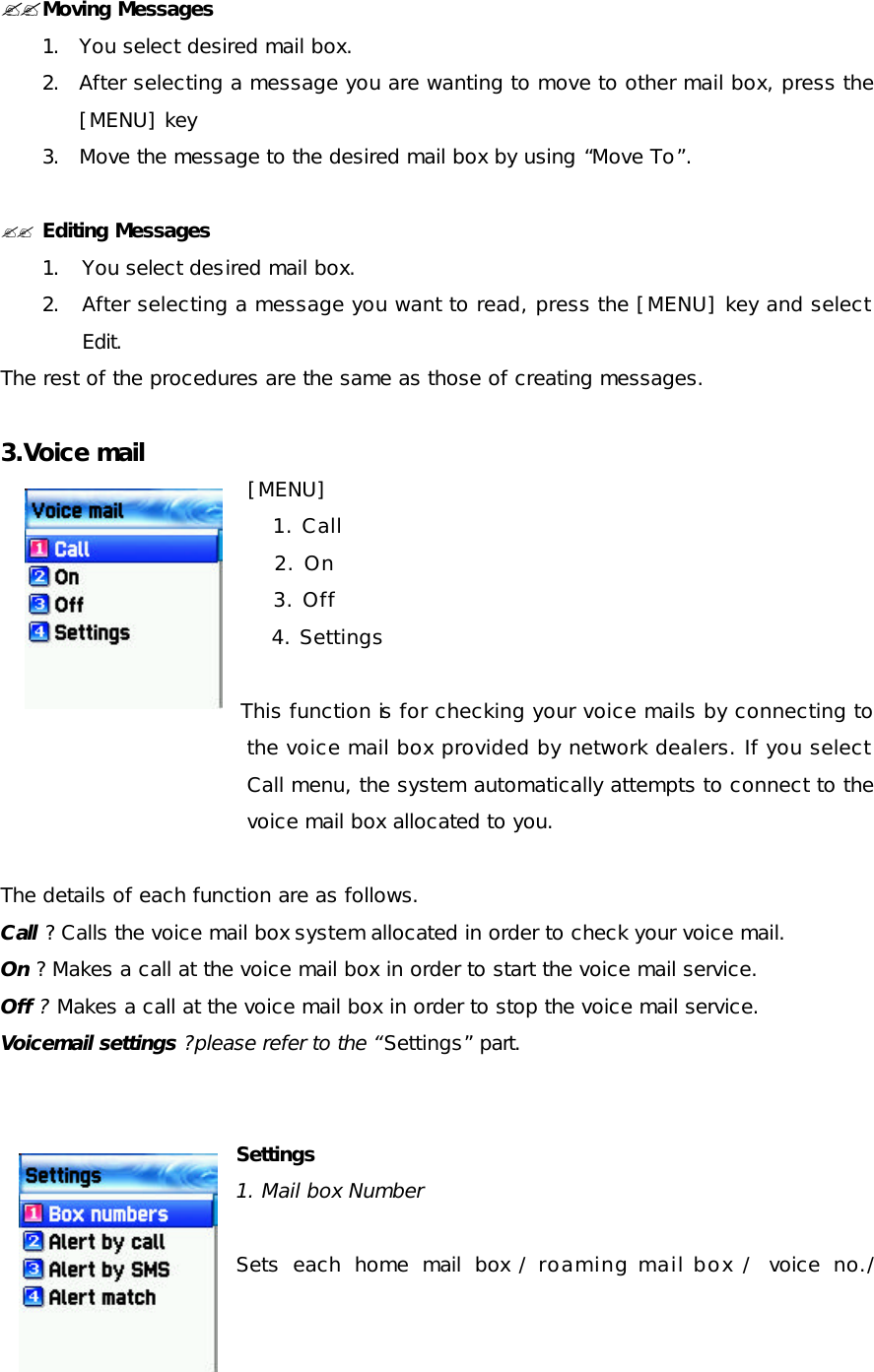  ??Moving Messages 1. You select desired mail box. 2. After selecting a message you are wanting to move to other mail box, press the [MENU] key  3. Move the message to the desired mail box by using “Move To”.  ?? Editing Messages 1. You select desired mail box. 2. After selecting a message you want to read, press the [MENU] key and select Edit. The rest of the procedures are the same as those of creating messages.  3.Voice mail  [MENU]     1. Call     2. On     3. Off     4. Settings  This function is for checking your voice mails by connecting to the voice mail box provided by network dealers. If you select Call menu, the system automatically attempts to connect to the voice mail box allocated to you.   The details of each function are as follows. Call ? Calls the voice mail box system allocated in order to check your voice mail. On ? Makes a call at the voice mail box in order to start the voice mail service. Off ? Makes a call at the voice mail box in order to stop the voice mail service. Voicemail settings ?please refer to the “Settings” part.   Settings 1. Mail box Number   Sets each home mail box / roaming mail box / voice no./ 