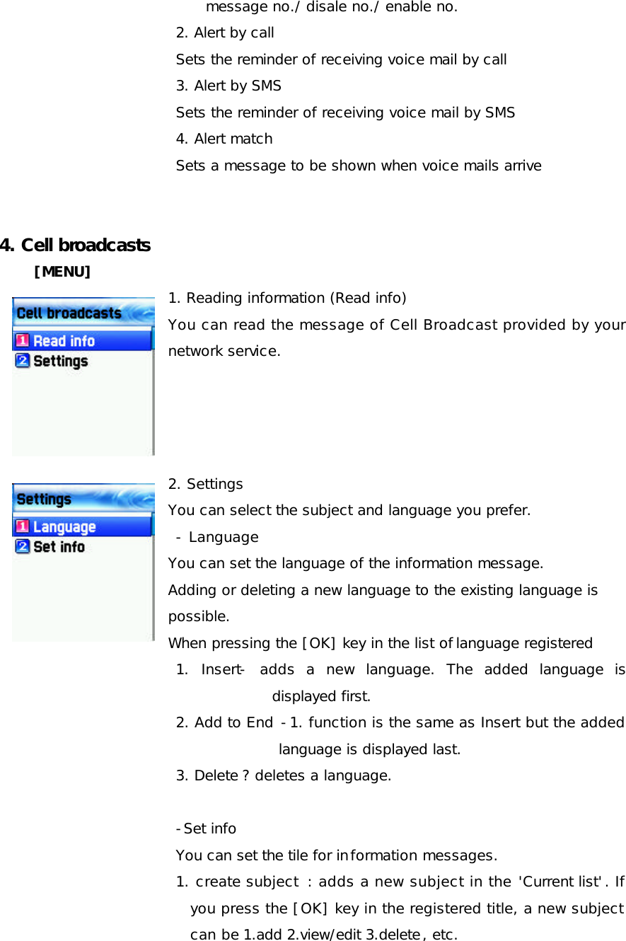 message no./ disale no./ enable no.  2. Alert by call Sets the reminder of receiving voice mail by call  3. Alert by SMS  Sets the reminder of receiving voice mail by SMS  4. Alert match  Sets a message to be shown when voice mails arrive   4. Cell broadcasts  [MENU] 1. Reading information (Read info) You can read the message of Cell Broadcast provided by your network service.     2. Settings  You can select the subject and language you prefer.  - Language You can set the language of the information message.  Adding or deleting a new language to the existing language is  possible.  When pressing the [OK] key in the list of language registered  1. Insert- adds a new language. The added language is displayed first. 2. Add to End -1. function is the same as Insert but the added language is displayed last.  3. Delete ? deletes a language.  -Set info  You can set the tile for information messages. 1. create subject  : adds a new subject in the &apos;Current list&apos;. If you press the [OK] key in the registered title, a new subject can be 1.add 2.view/edit 3.delete, etc. 