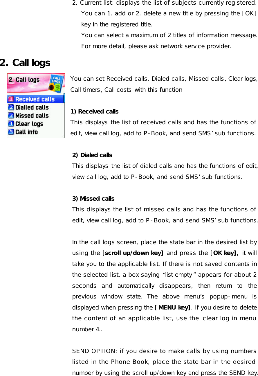 2. Current list: displays the list of subjects currently registered. You can 1. add or 2. delete a new title by pressing the [OK] key in the registered title. You can select a maximum of 2 titles of information message.   For more detail, please ask network service provider. 2. Call logs You can set Received calls, Dialed calls, Missed calls, Clear logs, Call timers, Call costs with this function  1) Received calls This displays the list of received calls and has the functions of edit, view call log, add to P-Book, and send SMS’ sub functions.  2) Dialed calls This displays the list of dialed calls and has the functions of edit, view call log, add to P-Book, and send SMS’ sub functions.   3) Missed calls This displays the list of missed calls and has the functions of edit, view call log, add to P-Book, and send SMS’ sub functions.    In the call logs screen, place the state bar in the desired list by using the [scroll up/down key] and press the [OK key],  it will take you to the applicable list. If there is not saved contents in the selected list, a box saying “list empty ” appears for about 2 seconds and automatically disappears, then return to the previous window state. The above menu’s popup-menu is displayed when pressing the [MENU key]. If you desire to delete the content of an applicable list, use the  clear log in menu number 4..  SEND OPTION: if you desire to make calls by using numbers listed in the Phone Book, place the state bar in the desired number by using the scroll up/down key and press the SEND key.  