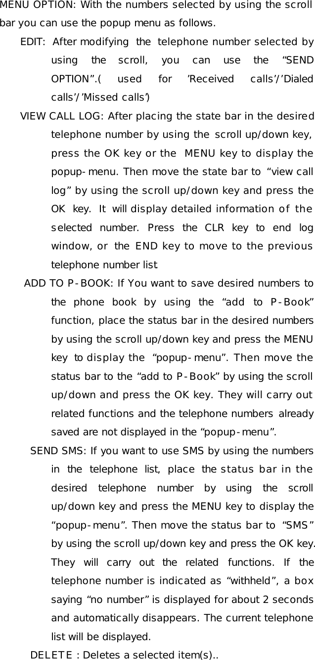 MENU OPTION: With the numbers selected by using the scroll bar you can use the popup menu as follows. EDIT: After modifying the telephone number selected by using the scroll, you can use the  “SEND OPTION”.( used for  ’Received calls’/’Dialed calls’/’Missed calls’) VIEW CALL LOG: After placing the state bar in the desired telephone number by using the scroll up/down key, press the OK key or the  MENU key to display the popup-menu. Then move the state bar to “view call log” by using the scroll up/down key and press the OK key.  It will display detailed information of the selected number. Press the  CLR key to end log window, or the  END key to move to the previous telephone number list.  ADD TO P-BOOK: If You want to save desired numbers to the phone book by using the  “add to P-Book” function, place the status bar in the desired numbers by using the scroll up/down key and press the MENU key to display the  “popup-menu”. Then move the status bar to the “add to P-Book” by using the scroll up/down and press the OK key. They will carry out related functions and the telephone numbers already saved are not displayed in the “popup-menu”. SEND SMS: If you want to use SMS by using the numbers in the telephone list, place the status bar in the desired telephone number by using the scroll up/down key and press the MENU key to display the “popup-menu”. Then move the status bar to  “SMS” by using the scroll up/down key and press the OK key. They will carry out the related functions. If the telephone number is indicated as “withheld”, a box saying “no number” is displayed for about 2 seconds and automatically disappears. The current telephone list will be displayed. DELETE : Deletes a selected item(s).. 