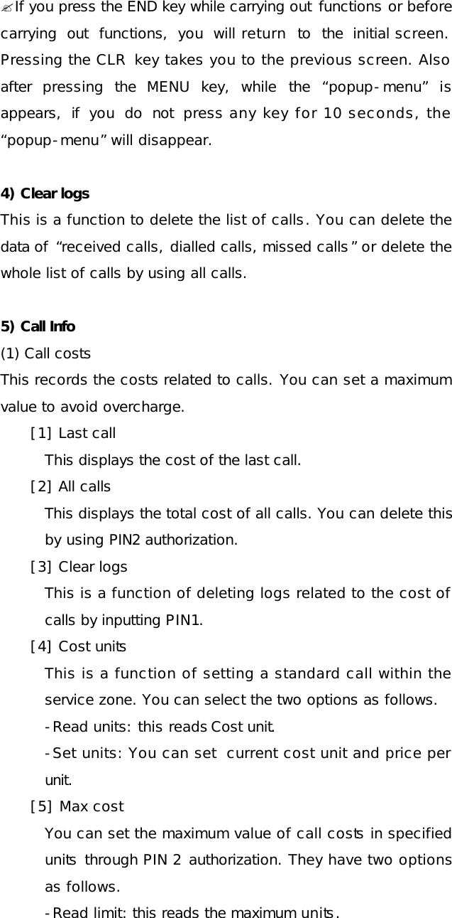  ?If you press the END key while carrying out functions or before carrying out functions, you will return to the initial screen. Pressing the CLR key takes you to the previous screen. Also after pressing the  MENU key, while the  “popup-menu” is appears, if you do not press any key for 10 seconds, the “popup-menu” will disappear.  4) Clear logs This is a function to delete the list of calls. You can delete the data of  “received calls, dialled calls, missed calls” or delete the whole list of calls by using all calls.  5) Call Info  (1) Call costs This records the costs related to calls. You can set a maximum value to avoid overcharge. [1] Last call  This displays the cost of the last call. [2] All calls This displays the total cost of all calls. You can delete this by using PIN2 authorization. [3] Clear logs This is a function of deleting logs related to the cost of calls by inputting PIN1. [4] Cost units This is a function of setting a standard call within the service zone. You can select the two options as follows. -Read units: this reads Cost unit. -Set units: You can set  current cost unit and price per unit. [5] Max cost You can set the maximum value of call costs in specified units through PIN 2 authorization. They have two options as follows. -Read limit: this reads the maximum units. 