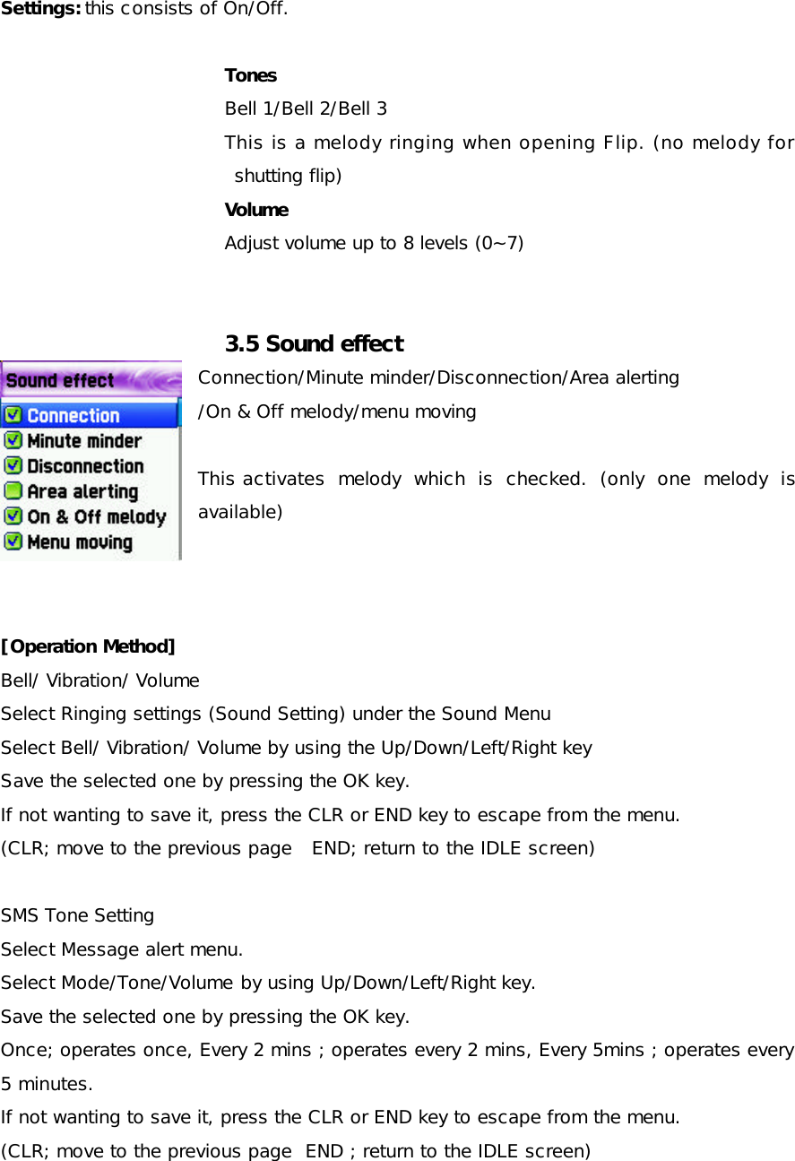 Settings: this consists of On/Off.  Tones Bell 1/Bell 2/Bell 3 This is a melody ringing when opening Flip. (no melody for shutting flip) Volume Adjust volume up to 8 levels (0~7)   3.5 Sound effect Connection/Minute minder/Disconnection/Area alerting /On &amp; Off melody/menu moving  This activates melody which is checked. (only one melody is available)    [Operation Method] Bell/ Vibration/ Volume Select Ringing settings (Sound Setting) under the Sound Menu Select Bell/ Vibration/ Volume by using the Up/Down/Left/Right key Save the selected one by pressing the OK key. If not wanting to save it, press the CLR or END key to escape from the menu. (CLR; move to the previous page   END; return to the IDLE screen)  SMS Tone Setting Select Message alert menu. Select Mode/Tone/Volume by using Up/Down/Left/Right key. Save the selected one by pressing the OK key. Once; operates once, Every 2 mins ; operates every 2 mins, Every 5mins ; operates every 5 minutes.  If not wanting to save it, press the CLR or END key to escape from the menu. (CLR; move to the previous page  END ; return to the IDLE screen)  