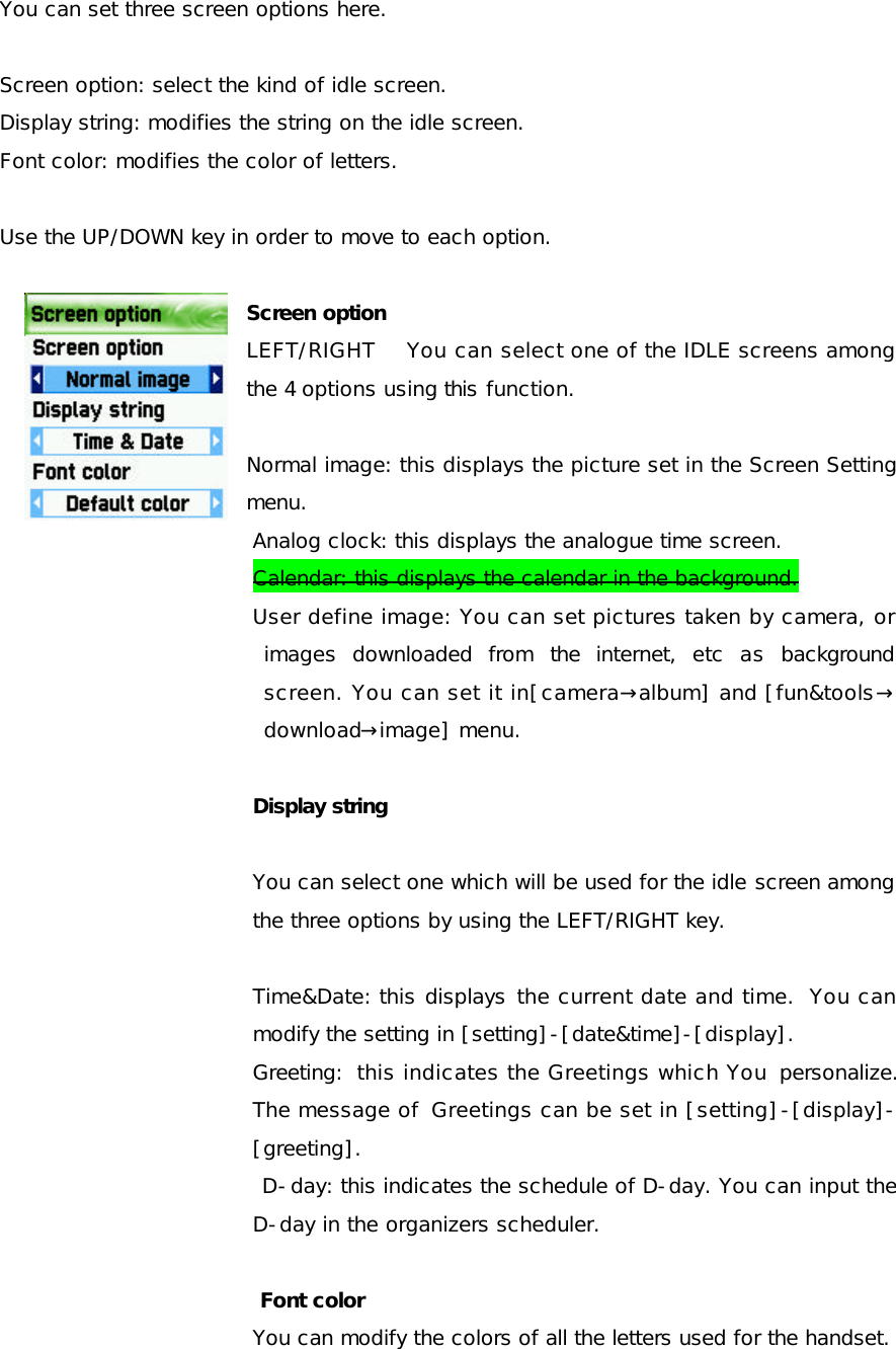 You can set three screen options here.  Screen option: select the kind of idle screen. Display string: modifies the string on the idle screen. Font color: modifies the color of letters.  Use the UP/DOWN key in order to move to each option.  Screen option LEFT/RIGHT    You can select one of the IDLE screens among the 4 options using this function.  Normal image: this displays the picture set in the Screen Setting menu.  Analog clock: this displays the analogue time screen. Calendar: this displays the calendar in the background. User define image: You can set pictures taken by camera, or images downloaded from the internet, etc as background screen. You can set it in[camera→album] and [fun&amp;tools→ download→image] menu.  Display string  You can select one which will be used for the idle screen among the three options by using the LEFT/RIGHT key.   Time&amp;Date: this displays the current date and time.  You can modify the setting in [setting]-[date&amp;time]-[display].  Greeting: this indicates the Greetings which You  personalize. The message of  Greetings can be set in [setting]-[display]-[greeting].  D-day: this indicates the schedule of D-day. You can input the D-day in the organizers scheduler.   Font color You can modify the colors of all the letters used for the handset. 