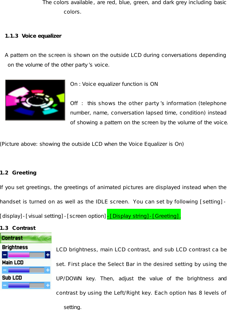 The colors available, are red, blue, green, and dark grey including basic colors.  1.1.3  Voice equalizer  A pattern on the screen is shown on the outside LCD during conversations depending on the volume of the other party ’s voice.  On : Voice equalizer function is ON  Off : this shows the other party ’s information (telephone number, name, conversation lapsed time, condition) instead of showing a pattern on the screen by the volume of the voice.  (Picture above: showing the outside LCD when the Voice Equalizer is On)  1.2  Greeting     If you set greetings, the greetings of animated pictures are displayed instead when the handset is turned on as well as the IDLE screen.  You can set by following [setting]-[display]-[visual setting]-[screen option]-[Display string]-[Greeting]. 1.3  Contrast    LCD brightness, main LCD contrast, and sub LCD contrast ca be set. First place the Select Bar in the desired setting by using the UP/DOWN key. Then, adjust the value of the brightness and contrast by using the Left/Right key. Each option has 8 levels of setting.    