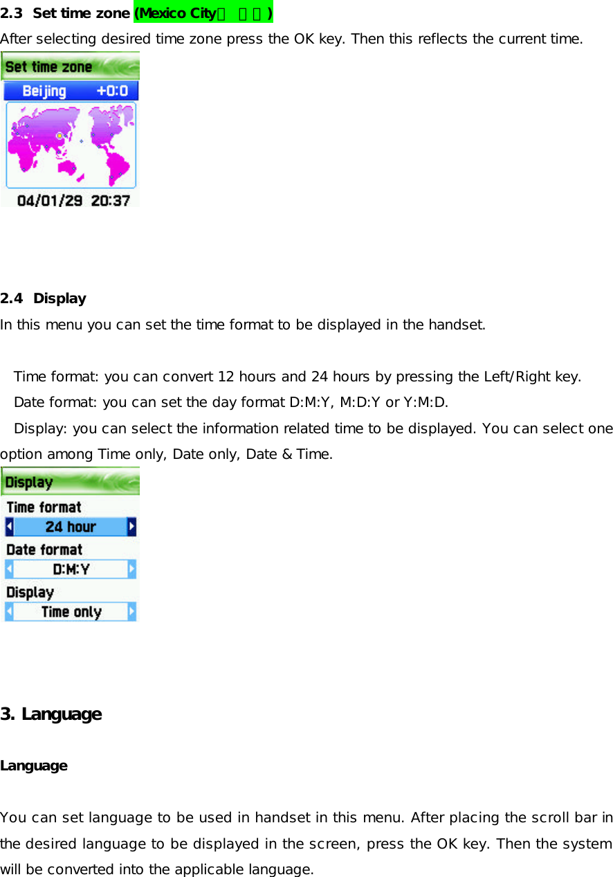   2.3  Set time zone (Mexico City로 변경) After selecting desired time zone press the OK key. Then this reflects the current time.           2.4  Display  In this menu you can set the time format to be displayed in the handset.   Time format: you can convert 12 hours and 24 hours by pressing the Left/Right key. Date format: you can set the day format D:M:Y, M:D:Y or Y:M:D. Display: you can select the information related time to be displayed. You can select one option among Time only, Date only, Date &amp; Time.           3. Language    Language   You can set language to be used in handset in this menu. After placing the scroll bar in the desired language to be displayed in the screen, press the OK key. Then the system will be converted into the applicable language.  