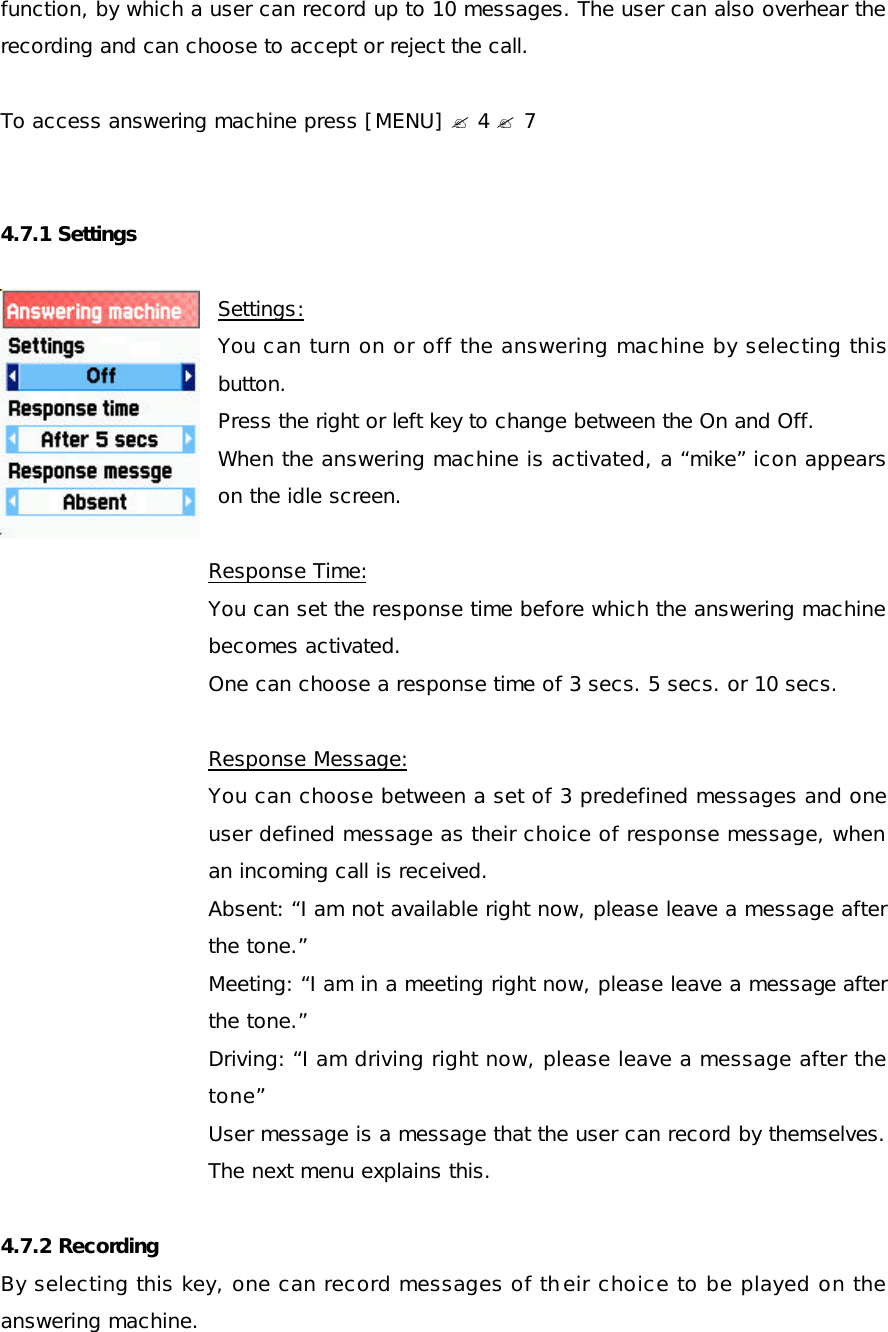 function, by which a user can record up to 10 messages. The user can also overhear the recording and can choose to accept or reject the call.  To access answering machine press [MENU] ? 4 ? 7    4.7.1 Settings  Settings: You can turn on or off the answering machine by selecting this button. Press the right or left key to change between the On and Off. When the answering machine is activated, a “mike” icon appears                   on the idle screen.  Response Time: You can set the response time before which the answering machine becomes activated.  One can choose a response time of 3 secs. 5 secs. or 10 secs.  Response Message: You can choose between a set of 3 predefined messages and one user defined message as their choice of response message, when an incoming call is received. Absent: “I am not available right now, please leave a message after the tone.” Meeting: “I am in a meeting right now, please leave a message after the tone.” Driving: “I am driving right now, please leave a message after the tone” User message is a message that the user can record by themselves. The next menu explains this.  4.7.2 Recording By selecting this key, one can record messages of their choice to be played on the answering machine.  
