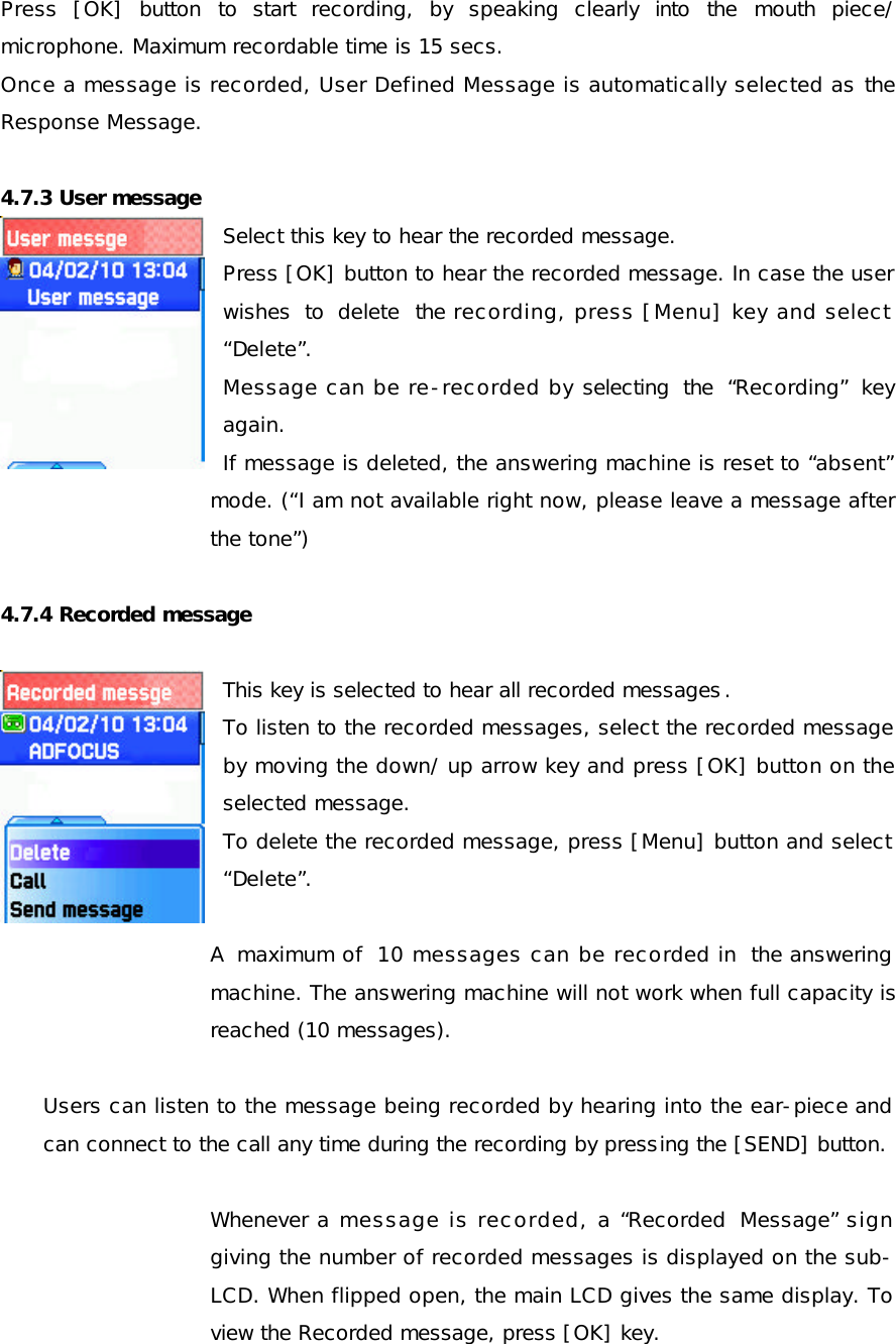 Press [OK] button to start recording, by speaking clearly into the mouth piece/ microphone. Maximum recordable time is 15 secs. Once a message is recorded, User Defined Message is automatically selected as the Response Message.  4.7.3 User message Select this key to hear the recorded message.  Press [OK] button to hear the recorded message. In case the user wishes to delete the recording, press [Menu] key and select “Delete”.  Message can be re-recorded by selecting the “Recording” key again. If message is deleted, the answering machine is reset to “absent” mode. (“I am not available right now, please leave a message after the tone”)   4.7.4 Recorded message  This key is selected to hear all recorded messages. To listen to the recorded messages, select the recorded message by moving the down/ up arrow key and press [OK] button on the selected message. To delete the recorded message, press [Menu] button and select “Delete”.   A maximum of 10 messages can be recorded in the answering machine. The answering machine will not work when full capacity is reached (10 messages).  Users can listen to the message being recorded by hearing into the ear-piece and can connect to the call any time during the recording by pressing the [SEND] button.  Whenever a message is recorded, a “Recorded Message” sign giving the number of recorded messages is displayed on the sub-LCD. When flipped open, the main LCD gives the same display. To view the Recorded message, press [OK] key.  