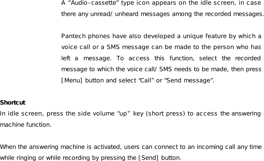  A  “Audio-cassette” type icon appears on the idle screen, in case there any unread/ unheard messages among the recorded messages.  Pantech phones have also developed a unique feature by which a voice call or a SMS message can be made to the person who has left a message. To access this function, select the recorded message to which the voice call/ SMS needs to be made, then press [Menu] button and select “Call” or “Send message”.   Shortcut In idle screen, press the side volume “up” key (short press) to access the answering machine function.   When the answering machine is activated, users can connect to an incoming call any time while ringing or while recording by pressing the [Send] button.    