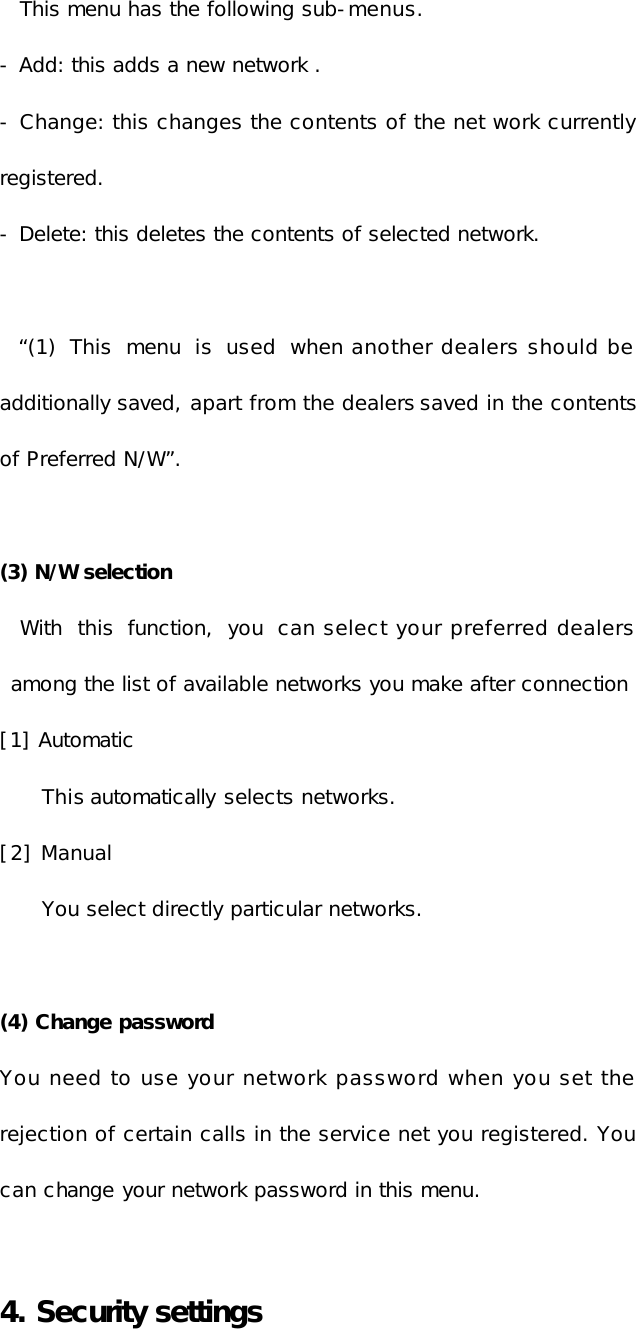 This menu has the following sub-menus. - Add: this adds a new network . - Change: this changes the contents of the net work currently registered. - Delete: this deletes the contents of selected network.  “(1) This menu  is  used when another dealers should be additionally saved, apart from the dealers saved in the contents of Preferred N/W”.   (3) N/W selection With this  function, you can select your preferred dealers among the list of available networks you make after connection [1] Automatic This automatically selects networks. [2] Manual You select directly particular networks.  (4) Change password You need to use your network password when you set the rejection of certain calls in the service net you registered. You can change your network password in this menu.  4. Security settings   