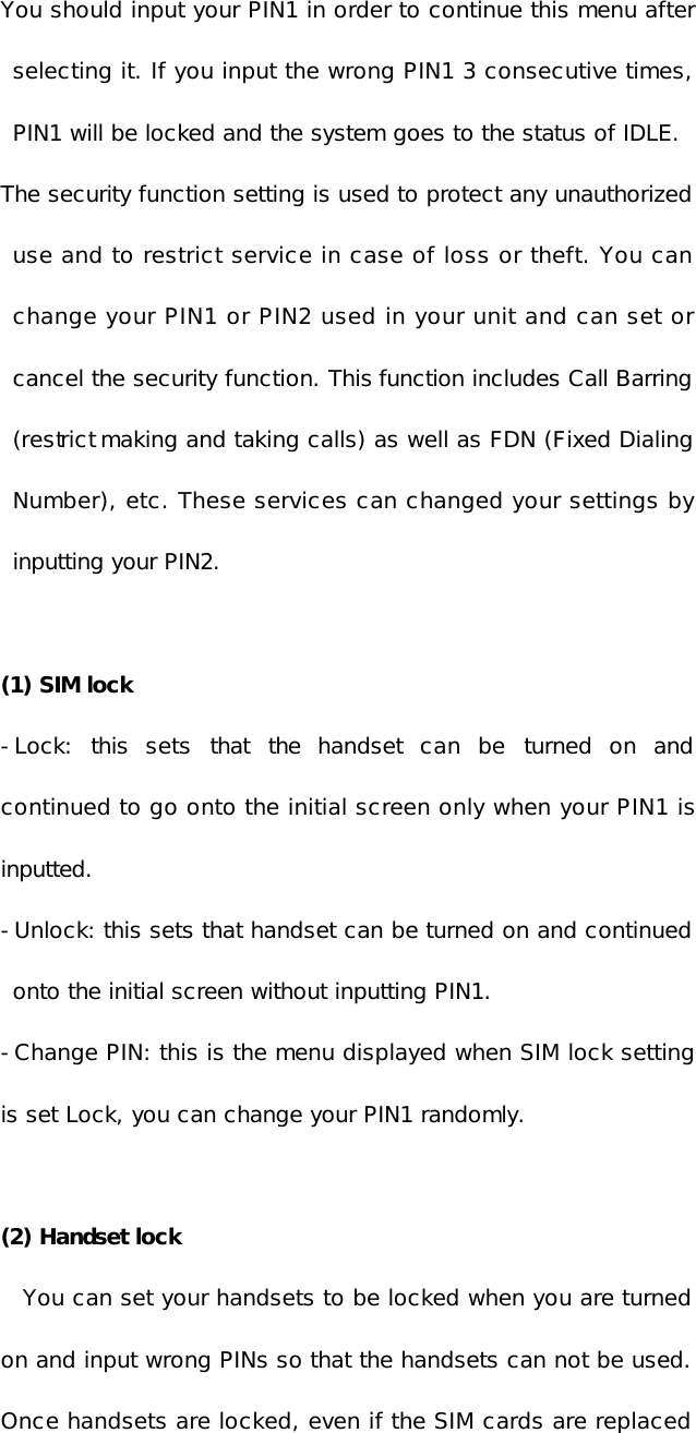 You should input your PIN1 in order to continue this menu after selecting it. If you input the wrong PIN1 3 consecutive times, PIN1 will be locked and the system goes to the status of IDLE.  The security function setting is used to protect any unauthorized use and to restrict service in case of loss or theft. You can change your PIN1 or PIN2 used in your unit and can set or cancel the security function. This function includes Call Barring (restrict making and taking calls) as well as FDN (Fixed Dialing Number), etc. These services can changed your settings by inputting your PIN2.  (1) SIM lock  -Lock: this sets that the handset can be turned on and continued to go onto the initial screen only when your PIN1 is inputted. -Unlock: this sets that handset can be turned on and continued onto the initial screen without inputting PIN1. -Change PIN: this is the menu displayed when SIM lock setting is set Lock, you can change your PIN1 randomly.  (2) Handset lock You can set your handsets to be locked when you are turned on and input wrong PINs so that the handsets can not be used. Once handsets are locked, even if the SIM cards are replaced 
