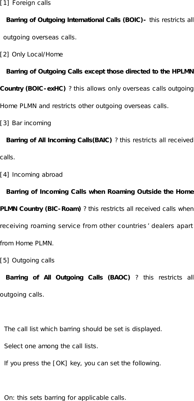 [1] Foreign calls  Barring of Outgoing International Calls (BOIC)- this restricts all outgoing overseas calls. [2] Only Local/Home Barring of Outgoing Calls except those directed to the HPLMN Country (BOIC-exHC) ? this allows only overseas calls outgoing Home PLMN and restricts other outgoing overseas calls. [3] Bar incoming  Barring of All Incoming Calls(BAIC) ? this restricts all received calls.  [4] Incoming abroad Barring of Incoming Calls when Roaming Outside the Home PLMN Country (BIC-Roam) ? this restricts all received calls when receiving roaming service from other countries’ dealers apart from Home PLMN.  [5] Outgoing calls   Barring of All Outgoing Calls (BAOC) ? this restricts all outgoing calls.  The call list which barring should be set is displayed. Select one among the call lists. If you press the [OK] key, you can set the following.  On: this sets barring for applicable calls. 